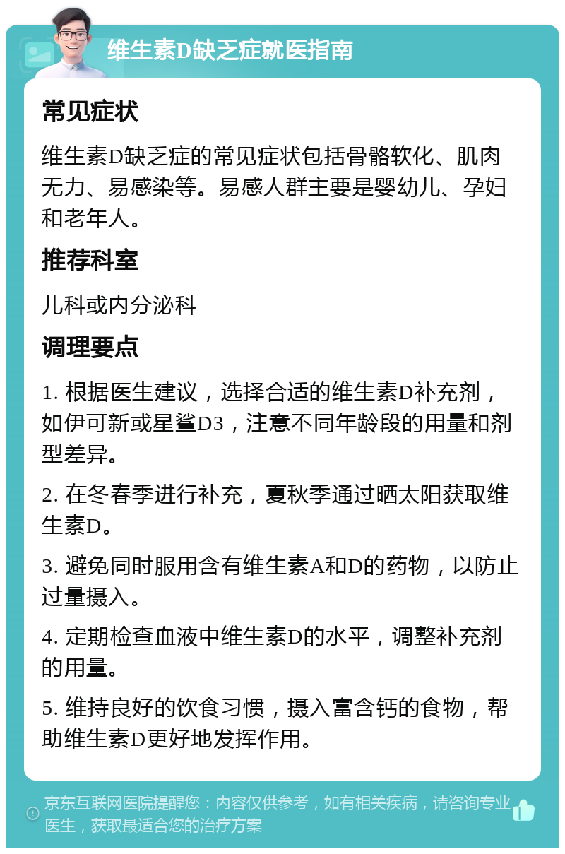 维生素D缺乏症就医指南 常见症状 维生素D缺乏症的常见症状包括骨骼软化、肌肉无力、易感染等。易感人群主要是婴幼儿、孕妇和老年人。 推荐科室 儿科或内分泌科 调理要点 1. 根据医生建议，选择合适的维生素D补充剂，如伊可新或星鲨D3，注意不同年龄段的用量和剂型差异。 2. 在冬春季进行补充，夏秋季通过晒太阳获取维生素D。 3. 避免同时服用含有维生素A和D的药物，以防止过量摄入。 4. 定期检查血液中维生素D的水平，调整补充剂的用量。 5. 维持良好的饮食习惯，摄入富含钙的食物，帮助维生素D更好地发挥作用。