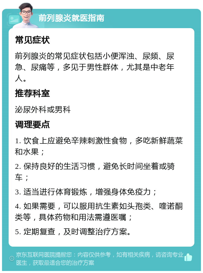 前列腺炎就医指南 常见症状 前列腺炎的常见症状包括小便浑浊、尿频、尿急、尿痛等，多见于男性群体，尤其是中老年人。 推荐科室 泌尿外科或男科 调理要点 1. 饮食上应避免辛辣刺激性食物，多吃新鲜蔬菜和水果； 2. 保持良好的生活习惯，避免长时间坐着或骑车； 3. 适当进行体育锻炼，增强身体免疫力； 4. 如果需要，可以服用抗生素如头孢类、喹诺酮类等，具体药物和用法需遵医嘱； 5. 定期复查，及时调整治疗方案。