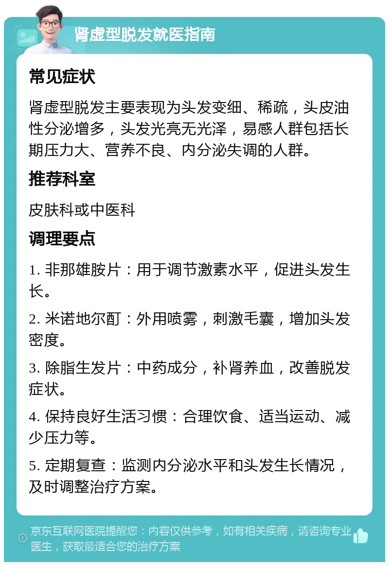 肾虚型脱发就医指南 常见症状 肾虚型脱发主要表现为头发变细、稀疏，头皮油性分泌增多，头发光亮无光泽，易感人群包括长期压力大、营养不良、内分泌失调的人群。 推荐科室 皮肤科或中医科 调理要点 1. 非那雄胺片：用于调节激素水平，促进头发生长。 2. 米诺地尔酊：外用喷雾，刺激毛囊，增加头发密度。 3. 除脂生发片：中药成分，补肾养血，改善脱发症状。 4. 保持良好生活习惯：合理饮食、适当运动、减少压力等。 5. 定期复查：监测内分泌水平和头发生长情况，及时调整治疗方案。