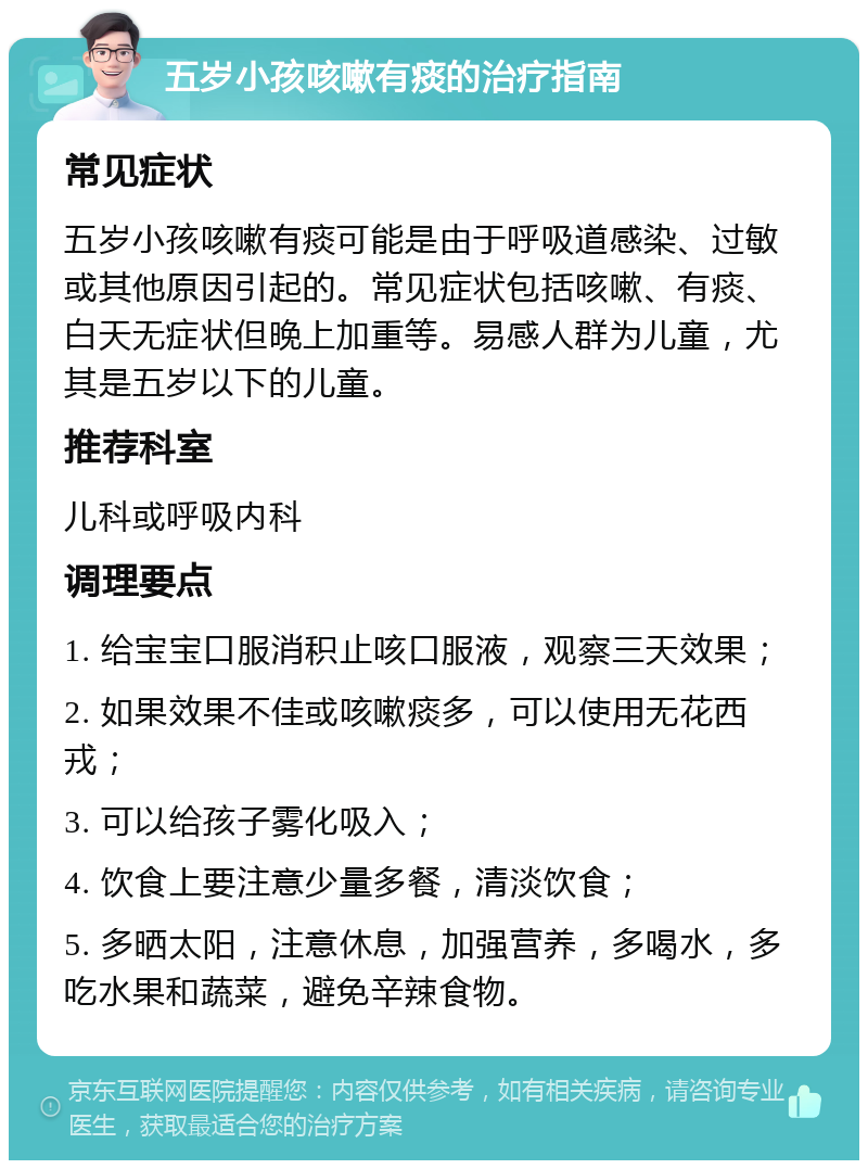 五岁小孩咳嗽有痰的治疗指南 常见症状 五岁小孩咳嗽有痰可能是由于呼吸道感染、过敏或其他原因引起的。常见症状包括咳嗽、有痰、白天无症状但晚上加重等。易感人群为儿童，尤其是五岁以下的儿童。 推荐科室 儿科或呼吸内科 调理要点 1. 给宝宝口服消积止咳口服液，观察三天效果； 2. 如果效果不佳或咳嗽痰多，可以使用无花西戎； 3. 可以给孩子雾化吸入； 4. 饮食上要注意少量多餐，清淡饮食； 5. 多晒太阳，注意休息，加强营养，多喝水，多吃水果和蔬菜，避免辛辣食物。