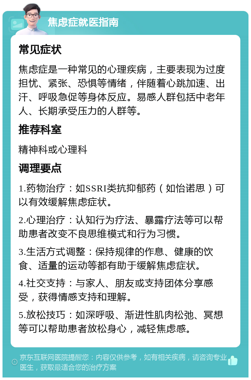 焦虑症就医指南 常见症状 焦虑症是一种常见的心理疾病，主要表现为过度担忧、紧张、恐惧等情绪，伴随着心跳加速、出汗、呼吸急促等身体反应。易感人群包括中老年人、长期承受压力的人群等。 推荐科室 精神科或心理科 调理要点 1.药物治疗：如SSRI类抗抑郁药（如怡诺思）可以有效缓解焦虑症状。 2.心理治疗：认知行为疗法、暴露疗法等可以帮助患者改变不良思维模式和行为习惯。 3.生活方式调整：保持规律的作息、健康的饮食、适量的运动等都有助于缓解焦虑症状。 4.社交支持：与家人、朋友或支持团体分享感受，获得情感支持和理解。 5.放松技巧：如深呼吸、渐进性肌肉松弛、冥想等可以帮助患者放松身心，减轻焦虑感。