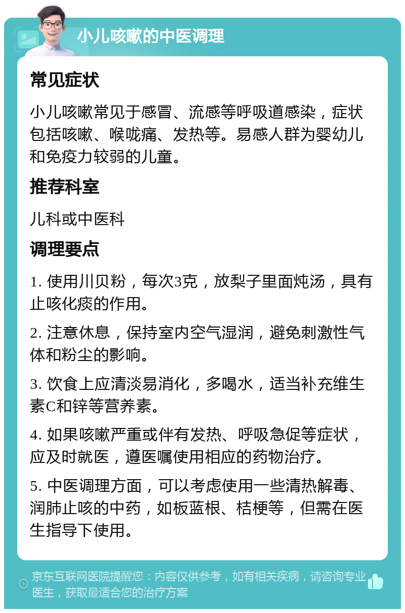 小儿咳嗽的中医调理 常见症状 小儿咳嗽常见于感冒、流感等呼吸道感染，症状包括咳嗽、喉咙痛、发热等。易感人群为婴幼儿和免疫力较弱的儿童。 推荐科室 儿科或中医科 调理要点 1. 使用川贝粉，每次3克，放梨子里面炖汤，具有止咳化痰的作用。 2. 注意休息，保持室内空气湿润，避免刺激性气体和粉尘的影响。 3. 饮食上应清淡易消化，多喝水，适当补充维生素C和锌等营养素。 4. 如果咳嗽严重或伴有发热、呼吸急促等症状，应及时就医，遵医嘱使用相应的药物治疗。 5. 中医调理方面，可以考虑使用一些清热解毒、润肺止咳的中药，如板蓝根、桔梗等，但需在医生指导下使用。