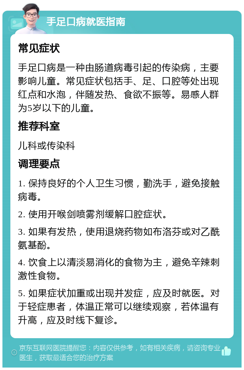 手足口病就医指南 常见症状 手足口病是一种由肠道病毒引起的传染病，主要影响儿童。常见症状包括手、足、口腔等处出现红点和水泡，伴随发热、食欲不振等。易感人群为5岁以下的儿童。 推荐科室 儿科或传染科 调理要点 1. 保持良好的个人卫生习惯，勤洗手，避免接触病毒。 2. 使用开喉剑喷雾剂缓解口腔症状。 3. 如果有发热，使用退烧药物如布洛芬或对乙酰氨基酚。 4. 饮食上以清淡易消化的食物为主，避免辛辣刺激性食物。 5. 如果症状加重或出现并发症，应及时就医。对于轻症患者，体温正常可以继续观察，若体温有升高，应及时线下复诊。