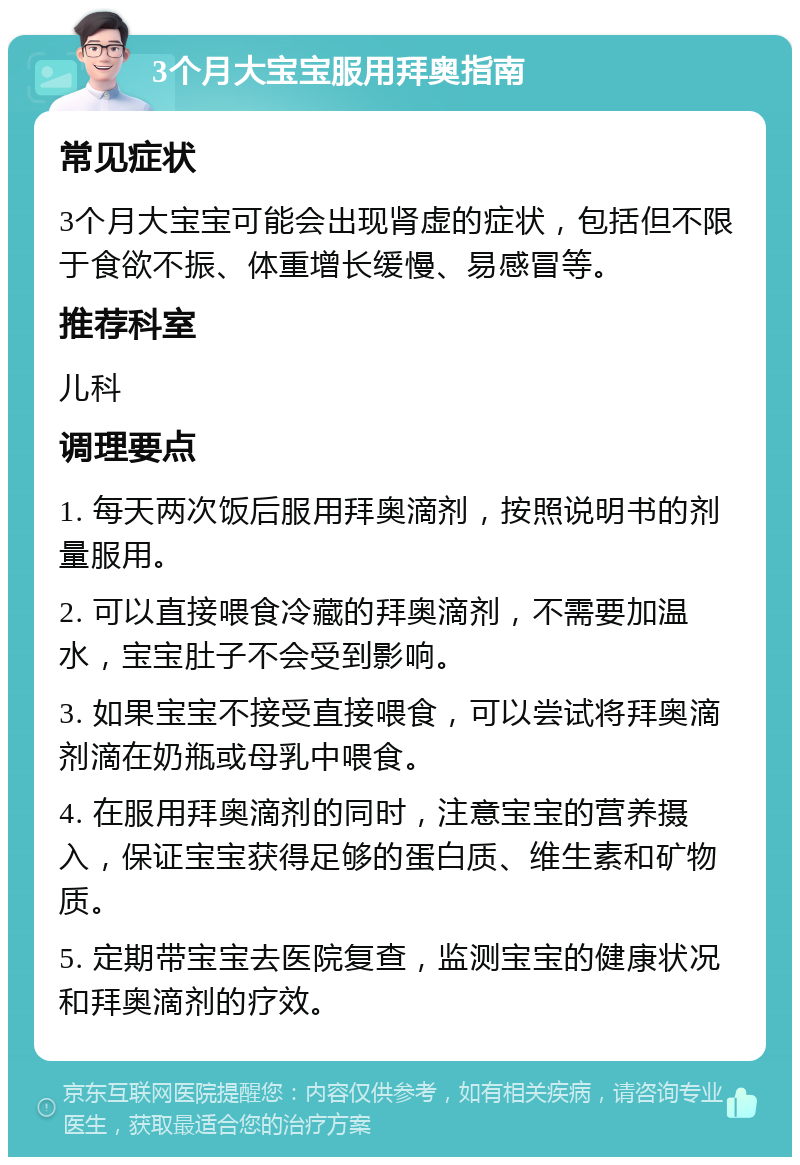 3个月大宝宝服用拜奥指南 常见症状 3个月大宝宝可能会出现肾虚的症状，包括但不限于食欲不振、体重增长缓慢、易感冒等。 推荐科室 儿科 调理要点 1. 每天两次饭后服用拜奥滴剂，按照说明书的剂量服用。 2. 可以直接喂食冷藏的拜奥滴剂，不需要加温水，宝宝肚子不会受到影响。 3. 如果宝宝不接受直接喂食，可以尝试将拜奥滴剂滴在奶瓶或母乳中喂食。 4. 在服用拜奥滴剂的同时，注意宝宝的营养摄入，保证宝宝获得足够的蛋白质、维生素和矿物质。 5. 定期带宝宝去医院复查，监测宝宝的健康状况和拜奥滴剂的疗效。