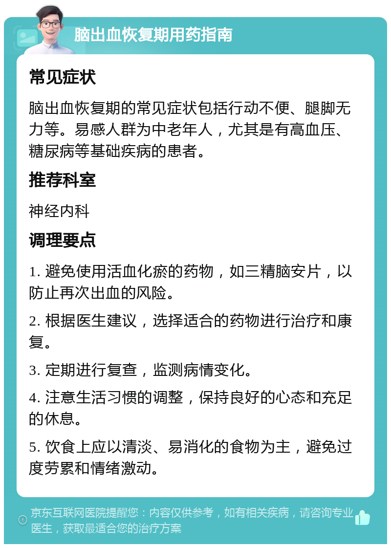 脑出血恢复期用药指南 常见症状 脑出血恢复期的常见症状包括行动不便、腿脚无力等。易感人群为中老年人，尤其是有高血压、糖尿病等基础疾病的患者。 推荐科室 神经内科 调理要点 1. 避免使用活血化瘀的药物，如三精脑安片，以防止再次出血的风险。 2. 根据医生建议，选择适合的药物进行治疗和康复。 3. 定期进行复查，监测病情变化。 4. 注意生活习惯的调整，保持良好的心态和充足的休息。 5. 饮食上应以清淡、易消化的食物为主，避免过度劳累和情绪激动。