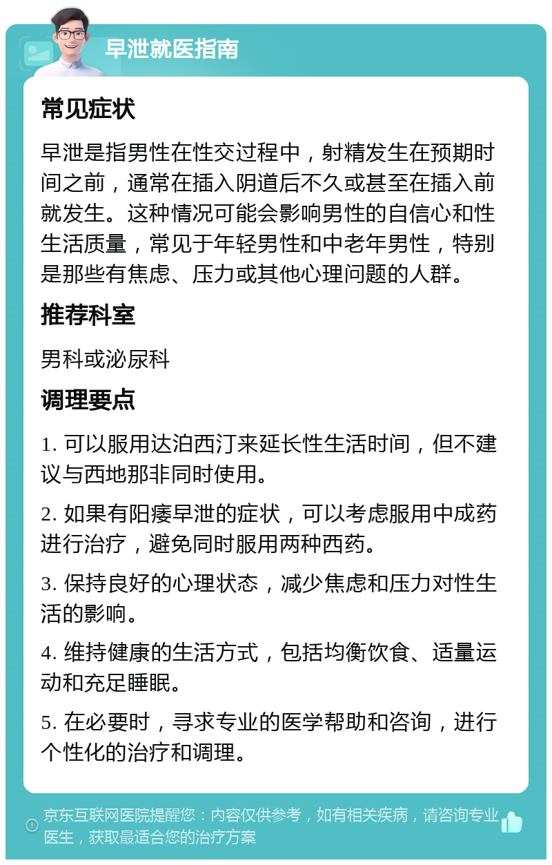 早泄就医指南 常见症状 早泄是指男性在性交过程中，射精发生在预期时间之前，通常在插入阴道后不久或甚至在插入前就发生。这种情况可能会影响男性的自信心和性生活质量，常见于年轻男性和中老年男性，特别是那些有焦虑、压力或其他心理问题的人群。 推荐科室 男科或泌尿科 调理要点 1. 可以服用达泊西汀来延长性生活时间，但不建议与西地那非同时使用。 2. 如果有阳痿早泄的症状，可以考虑服用中成药进行治疗，避免同时服用两种西药。 3. 保持良好的心理状态，减少焦虑和压力对性生活的影响。 4. 维持健康的生活方式，包括均衡饮食、适量运动和充足睡眠。 5. 在必要时，寻求专业的医学帮助和咨询，进行个性化的治疗和调理。