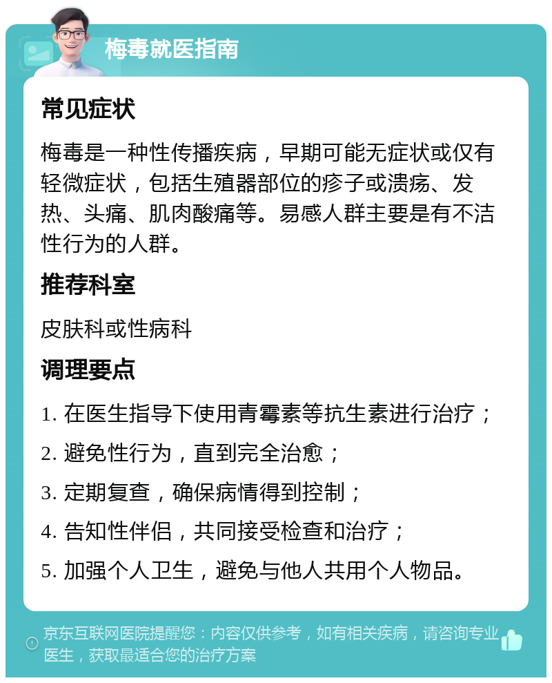 梅毒就医指南 常见症状 梅毒是一种性传播疾病，早期可能无症状或仅有轻微症状，包括生殖器部位的疹子或溃疡、发热、头痛、肌肉酸痛等。易感人群主要是有不洁性行为的人群。 推荐科室 皮肤科或性病科 调理要点 1. 在医生指导下使用青霉素等抗生素进行治疗； 2. 避免性行为，直到完全治愈； 3. 定期复查，确保病情得到控制； 4. 告知性伴侣，共同接受检查和治疗； 5. 加强个人卫生，避免与他人共用个人物品。