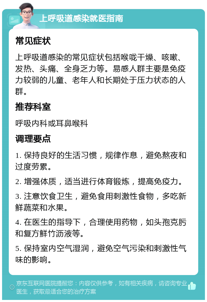 上呼吸道感染就医指南 常见症状 上呼吸道感染的常见症状包括喉咙干燥、咳嗽、发热、头痛、全身乏力等。易感人群主要是免疫力较弱的儿童、老年人和长期处于压力状态的人群。 推荐科室 呼吸内科或耳鼻喉科 调理要点 1. 保持良好的生活习惯，规律作息，避免熬夜和过度劳累。 2. 增强体质，适当进行体育锻炼，提高免疫力。 3. 注意饮食卫生，避免食用刺激性食物，多吃新鲜蔬菜和水果。 4. 在医生的指导下，合理使用药物，如头孢克肟和复方鲜竹沥液等。 5. 保持室内空气湿润，避免空气污染和刺激性气味的影响。