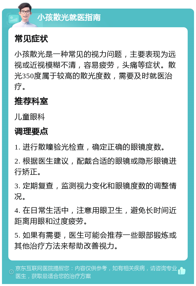 小孩散光就医指南 常见症状 小孩散光是一种常见的视力问题，主要表现为远视或近视模糊不清，容易疲劳，头痛等症状。散光350度属于较高的散光度数，需要及时就医治疗。 推荐科室 儿童眼科 调理要点 1. 进行散瞳验光检查，确定正确的眼镜度数。 2. 根据医生建议，配戴合适的眼镜或隐形眼镜进行矫正。 3. 定期复查，监测视力变化和眼镜度数的调整情况。 4. 在日常生活中，注意用眼卫生，避免长时间近距离用眼和过度疲劳。 5. 如果有需要，医生可能会推荐一些眼部锻炼或其他治疗方法来帮助改善视力。