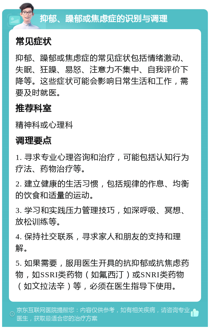 抑郁、躁郁或焦虑症的识别与调理 常见症状 抑郁、躁郁或焦虑症的常见症状包括情绪激动、失眠、狂躁、易怒、注意力不集中、自我评价下降等。这些症状可能会影响日常生活和工作，需要及时就医。 推荐科室 精神科或心理科 调理要点 1. 寻求专业心理咨询和治疗，可能包括认知行为疗法、药物治疗等。 2. 建立健康的生活习惯，包括规律的作息、均衡的饮食和适量的运动。 3. 学习和实践压力管理技巧，如深呼吸、冥想、放松训练等。 4. 保持社交联系，寻求家人和朋友的支持和理解。 5. 如果需要，服用医生开具的抗抑郁或抗焦虑药物，如SSRI类药物（如氟西汀）或SNRI类药物（如文拉法辛）等，必须在医生指导下使用。