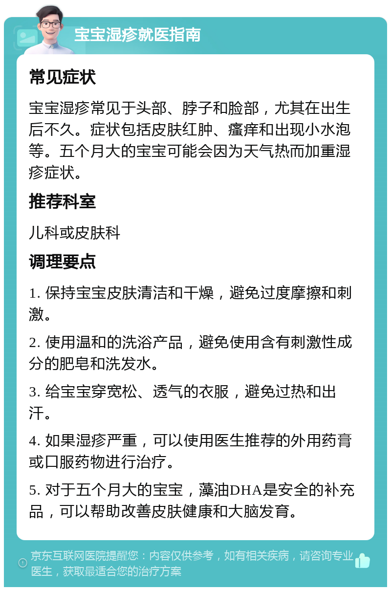 宝宝湿疹就医指南 常见症状 宝宝湿疹常见于头部、脖子和脸部，尤其在出生后不久。症状包括皮肤红肿、瘙痒和出现小水泡等。五个月大的宝宝可能会因为天气热而加重湿疹症状。 推荐科室 儿科或皮肤科 调理要点 1. 保持宝宝皮肤清洁和干燥，避免过度摩擦和刺激。 2. 使用温和的洗浴产品，避免使用含有刺激性成分的肥皂和洗发水。 3. 给宝宝穿宽松、透气的衣服，避免过热和出汗。 4. 如果湿疹严重，可以使用医生推荐的外用药膏或口服药物进行治疗。 5. 对于五个月大的宝宝，藻油DHA是安全的补充品，可以帮助改善皮肤健康和大脑发育。