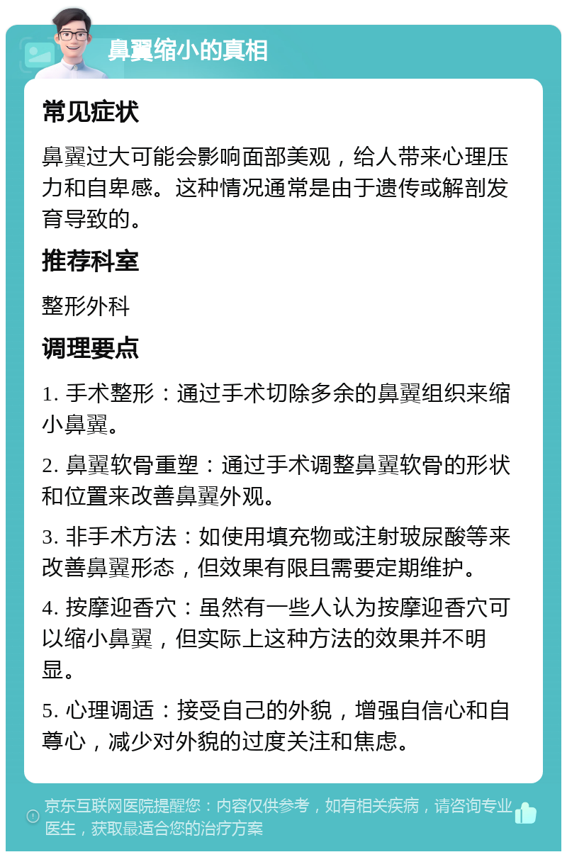 鼻翼缩小的真相 常见症状 鼻翼过大可能会影响面部美观，给人带来心理压力和自卑感。这种情况通常是由于遗传或解剖发育导致的。 推荐科室 整形外科 调理要点 1. 手术整形：通过手术切除多余的鼻翼组织来缩小鼻翼。 2. 鼻翼软骨重塑：通过手术调整鼻翼软骨的形状和位置来改善鼻翼外观。 3. 非手术方法：如使用填充物或注射玻尿酸等来改善鼻翼形态，但效果有限且需要定期维护。 4. 按摩迎香穴：虽然有一些人认为按摩迎香穴可以缩小鼻翼，但实际上这种方法的效果并不明显。 5. 心理调适：接受自己的外貌，增强自信心和自尊心，减少对外貌的过度关注和焦虑。