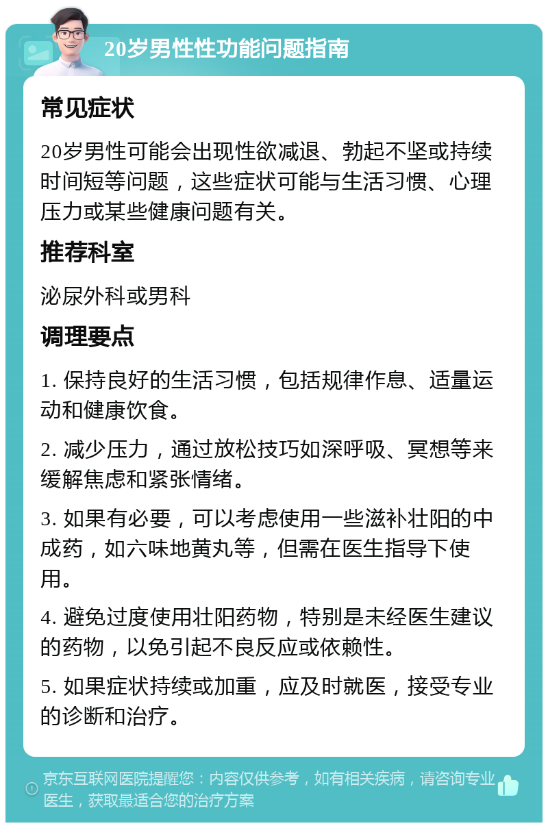 20岁男性性功能问题指南 常见症状 20岁男性可能会出现性欲减退、勃起不坚或持续时间短等问题，这些症状可能与生活习惯、心理压力或某些健康问题有关。 推荐科室 泌尿外科或男科 调理要点 1. 保持良好的生活习惯，包括规律作息、适量运动和健康饮食。 2. 减少压力，通过放松技巧如深呼吸、冥想等来缓解焦虑和紧张情绪。 3. 如果有必要，可以考虑使用一些滋补壮阳的中成药，如六味地黄丸等，但需在医生指导下使用。 4. 避免过度使用壮阳药物，特别是未经医生建议的药物，以免引起不良反应或依赖性。 5. 如果症状持续或加重，应及时就医，接受专业的诊断和治疗。