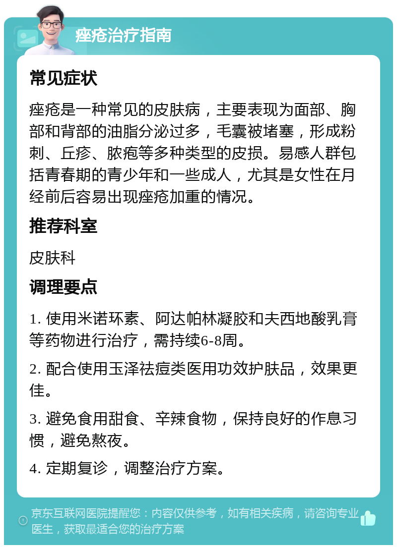 痤疮治疗指南 常见症状 痤疮是一种常见的皮肤病，主要表现为面部、胸部和背部的油脂分泌过多，毛囊被堵塞，形成粉刺、丘疹、脓疱等多种类型的皮损。易感人群包括青春期的青少年和一些成人，尤其是女性在月经前后容易出现痤疮加重的情况。 推荐科室 皮肤科 调理要点 1. 使用米诺环素、阿达帕林凝胶和夫西地酸乳膏等药物进行治疗，需持续6-8周。 2. 配合使用玉泽祛痘类医用功效护肤品，效果更佳。 3. 避免食用甜食、辛辣食物，保持良好的作息习惯，避免熬夜。 4. 定期复诊，调整治疗方案。