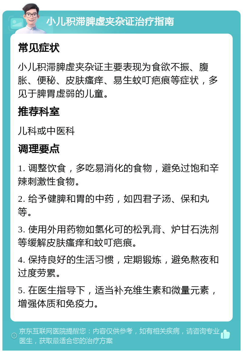 小儿积滞脾虚夹杂证治疗指南 常见症状 小儿积滞脾虚夹杂证主要表现为食欲不振、腹胀、便秘、皮肤瘙痒、易生蚊叮疤痕等症状，多见于脾胃虚弱的儿童。 推荐科室 儿科或中医科 调理要点 1. 调整饮食，多吃易消化的食物，避免过饱和辛辣刺激性食物。 2. 给予健脾和胃的中药，如四君子汤、保和丸等。 3. 使用外用药物如氢化可的松乳膏、炉甘石洗剂等缓解皮肤瘙痒和蚊叮疤痕。 4. 保持良好的生活习惯，定期锻炼，避免熬夜和过度劳累。 5. 在医生指导下，适当补充维生素和微量元素，增强体质和免疫力。