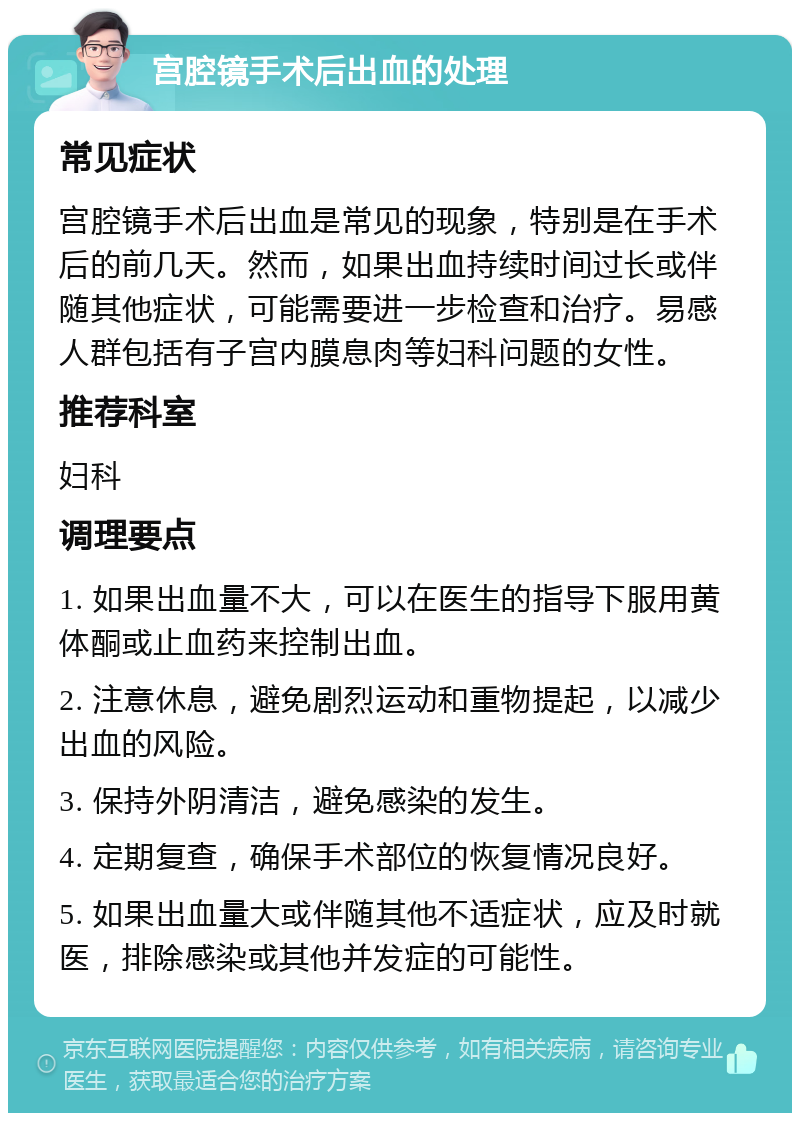 宫腔镜手术后出血的处理 常见症状 宫腔镜手术后出血是常见的现象，特别是在手术后的前几天。然而，如果出血持续时间过长或伴随其他症状，可能需要进一步检查和治疗。易感人群包括有子宫内膜息肉等妇科问题的女性。 推荐科室 妇科 调理要点 1. 如果出血量不大，可以在医生的指导下服用黄体酮或止血药来控制出血。 2. 注意休息，避免剧烈运动和重物提起，以减少出血的风险。 3. 保持外阴清洁，避免感染的发生。 4. 定期复查，确保手术部位的恢复情况良好。 5. 如果出血量大或伴随其他不适症状，应及时就医，排除感染或其他并发症的可能性。