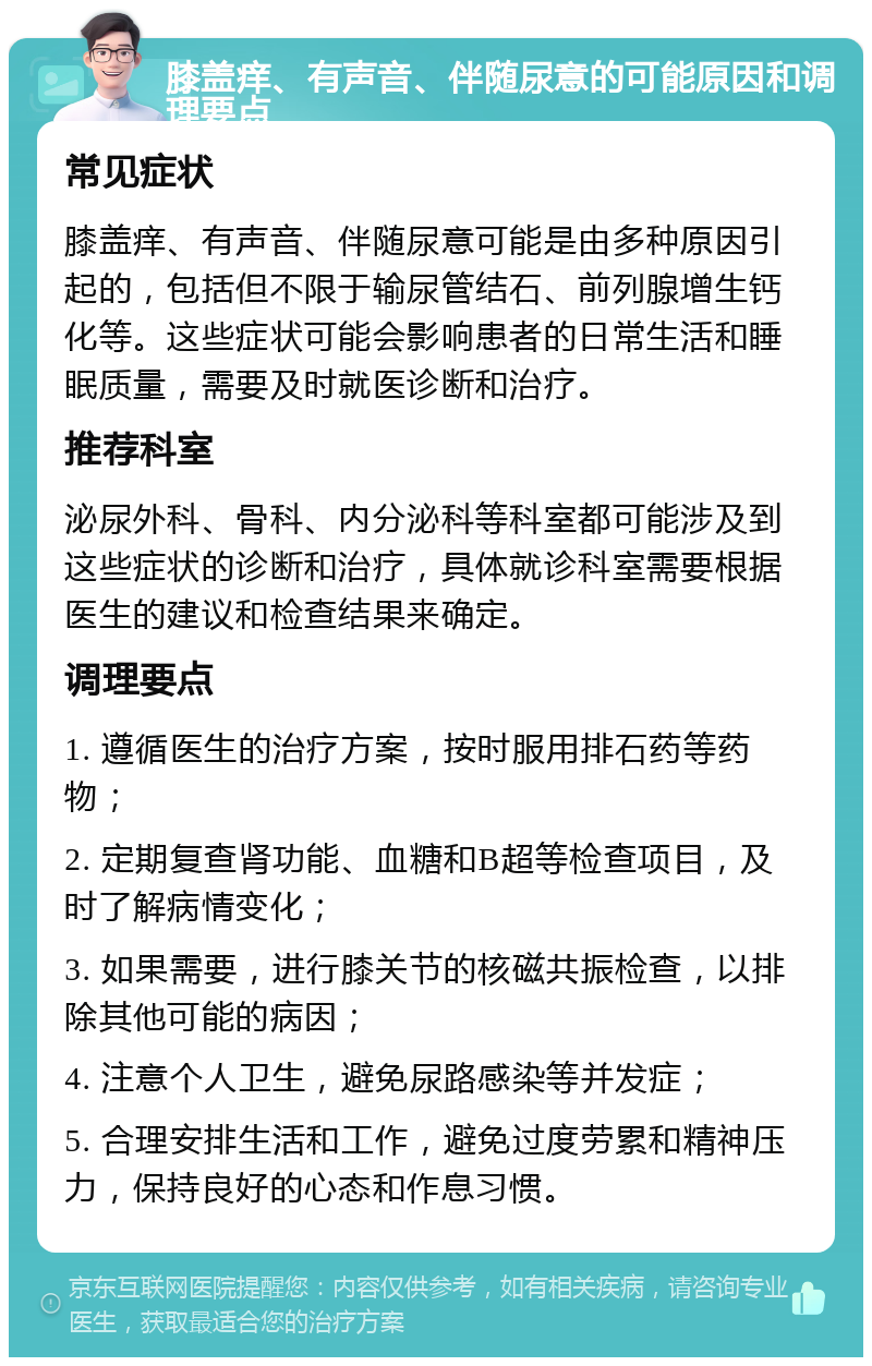 膝盖痒、有声音、伴随尿意的可能原因和调理要点 常见症状 膝盖痒、有声音、伴随尿意可能是由多种原因引起的，包括但不限于输尿管结石、前列腺增生钙化等。这些症状可能会影响患者的日常生活和睡眠质量，需要及时就医诊断和治疗。 推荐科室 泌尿外科、骨科、内分泌科等科室都可能涉及到这些症状的诊断和治疗，具体就诊科室需要根据医生的建议和检查结果来确定。 调理要点 1. 遵循医生的治疗方案，按时服用排石药等药物； 2. 定期复查肾功能、血糖和B超等检查项目，及时了解病情变化； 3. 如果需要，进行膝关节的核磁共振检查，以排除其他可能的病因； 4. 注意个人卫生，避免尿路感染等并发症； 5. 合理安排生活和工作，避免过度劳累和精神压力，保持良好的心态和作息习惯。