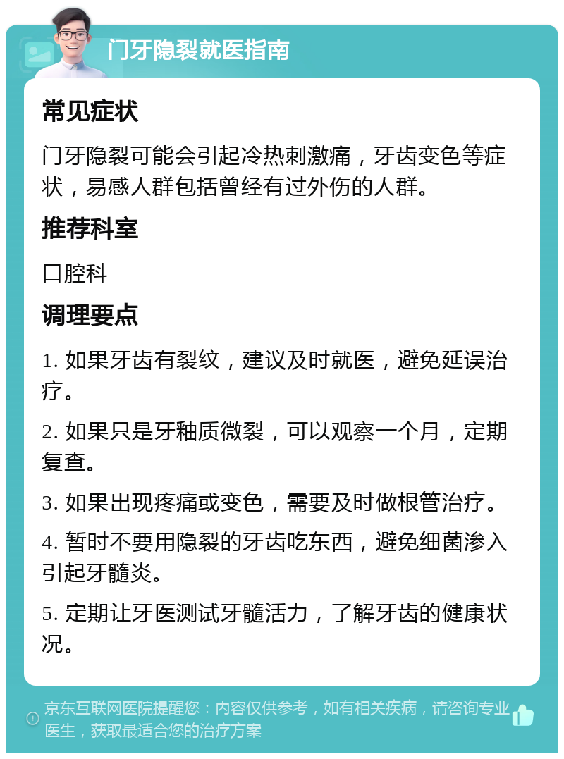 门牙隐裂就医指南 常见症状 门牙隐裂可能会引起冷热刺激痛，牙齿变色等症状，易感人群包括曾经有过外伤的人群。 推荐科室 口腔科 调理要点 1. 如果牙齿有裂纹，建议及时就医，避免延误治疗。 2. 如果只是牙釉质微裂，可以观察一个月，定期复查。 3. 如果出现疼痛或变色，需要及时做根管治疗。 4. 暂时不要用隐裂的牙齿吃东西，避免细菌渗入引起牙髓炎。 5. 定期让牙医测试牙髓活力，了解牙齿的健康状况。