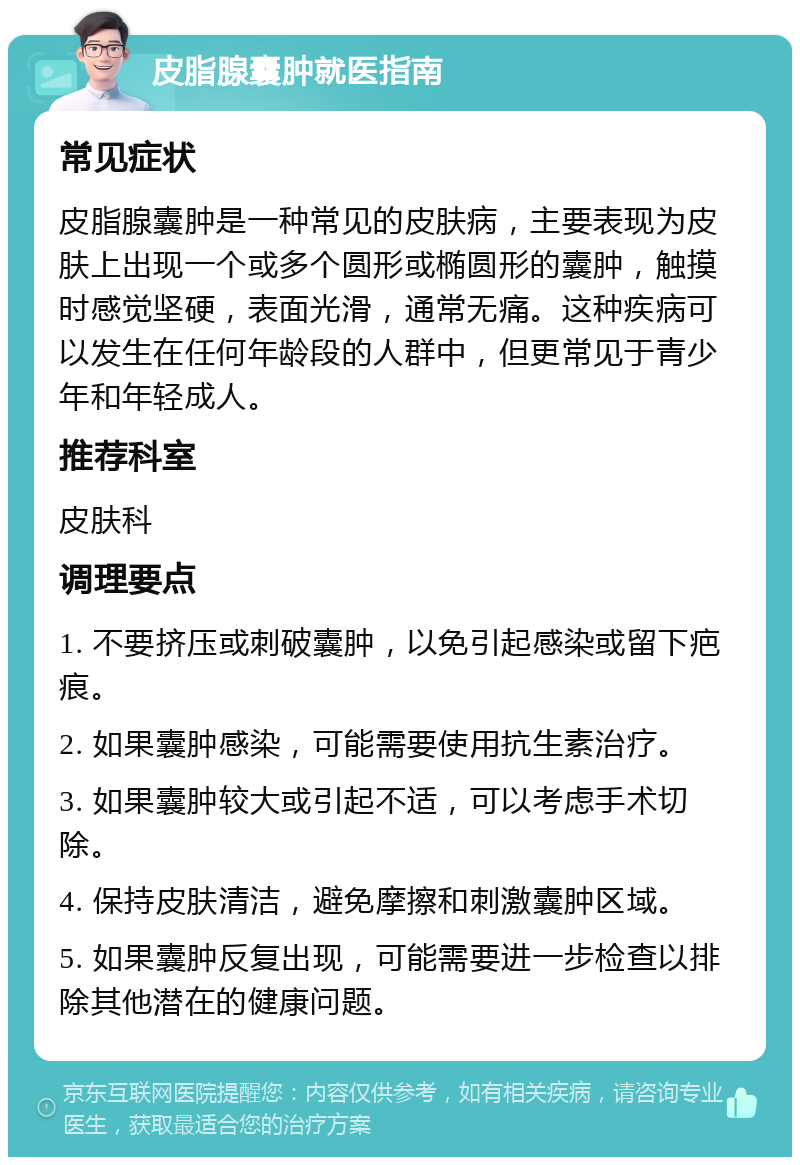 皮脂腺囊肿就医指南 常见症状 皮脂腺囊肿是一种常见的皮肤病，主要表现为皮肤上出现一个或多个圆形或椭圆形的囊肿，触摸时感觉坚硬，表面光滑，通常无痛。这种疾病可以发生在任何年龄段的人群中，但更常见于青少年和年轻成人。 推荐科室 皮肤科 调理要点 1. 不要挤压或刺破囊肿，以免引起感染或留下疤痕。 2. 如果囊肿感染，可能需要使用抗生素治疗。 3. 如果囊肿较大或引起不适，可以考虑手术切除。 4. 保持皮肤清洁，避免摩擦和刺激囊肿区域。 5. 如果囊肿反复出现，可能需要进一步检查以排除其他潜在的健康问题。