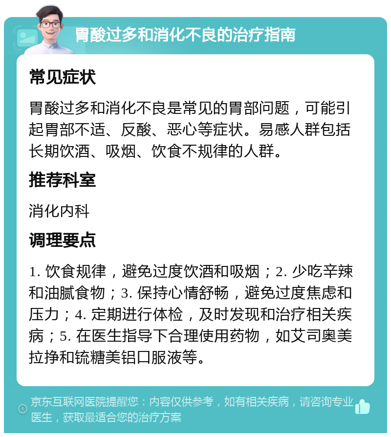 胃酸过多和消化不良的治疗指南 常见症状 胃酸过多和消化不良是常见的胃部问题，可能引起胃部不适、反酸、恶心等症状。易感人群包括长期饮酒、吸烟、饮食不规律的人群。 推荐科室 消化内科 调理要点 1. 饮食规律，避免过度饮酒和吸烟；2. 少吃辛辣和油腻食物；3. 保持心情舒畅，避免过度焦虑和压力；4. 定期进行体检，及时发现和治疗相关疾病；5. 在医生指导下合理使用药物，如艾司奥美拉挣和锍糖美铝口服液等。