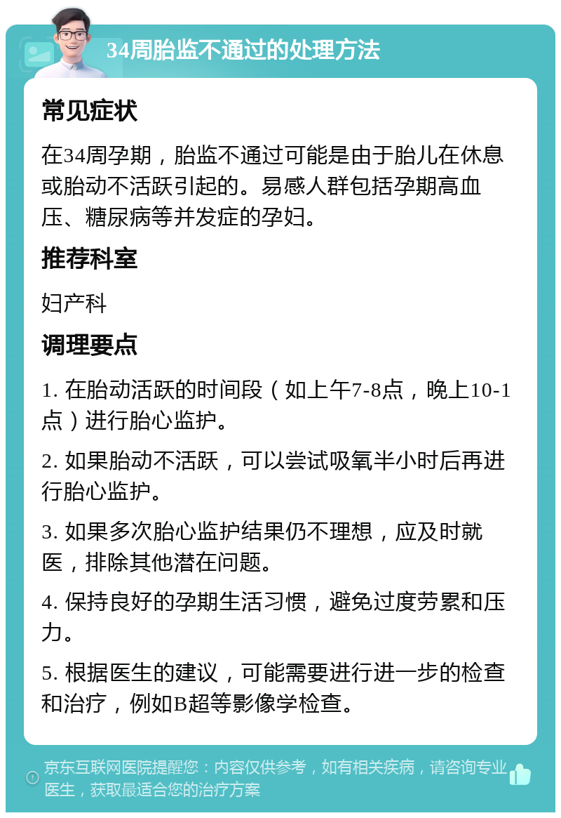 34周胎监不通过的处理方法 常见症状 在34周孕期，胎监不通过可能是由于胎儿在休息或胎动不活跃引起的。易感人群包括孕期高血压、糖尿病等并发症的孕妇。 推荐科室 妇产科 调理要点 1. 在胎动活跃的时间段（如上午7-8点，晚上10-1点）进行胎心监护。 2. 如果胎动不活跃，可以尝试吸氧半小时后再进行胎心监护。 3. 如果多次胎心监护结果仍不理想，应及时就医，排除其他潜在问题。 4. 保持良好的孕期生活习惯，避免过度劳累和压力。 5. 根据医生的建议，可能需要进行进一步的检查和治疗，例如B超等影像学检查。