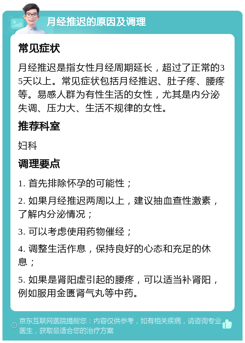 月经推迟的原因及调理 常见症状 月经推迟是指女性月经周期延长，超过了正常的35天以上。常见症状包括月经推迟、肚子疼、腰疼等。易感人群为有性生活的女性，尤其是内分泌失调、压力大、生活不规律的女性。 推荐科室 妇科 调理要点 1. 首先排除怀孕的可能性； 2. 如果月经推迟两周以上，建议抽血查性激素，了解内分泌情况； 3. 可以考虑使用药物催经； 4. 调整生活作息，保持良好的心态和充足的休息； 5. 如果是肾阳虚引起的腰疼，可以适当补肾阳，例如服用金匮肾气丸等中药。