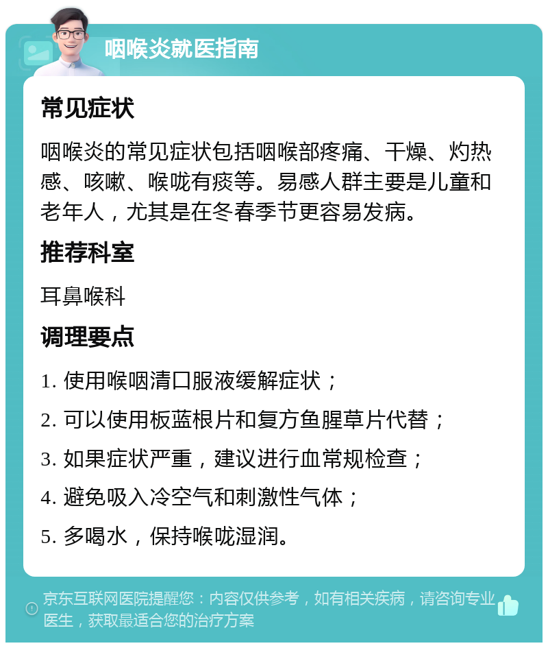 咽喉炎就医指南 常见症状 咽喉炎的常见症状包括咽喉部疼痛、干燥、灼热感、咳嗽、喉咙有痰等。易感人群主要是儿童和老年人，尤其是在冬春季节更容易发病。 推荐科室 耳鼻喉科 调理要点 1. 使用喉咽清口服液缓解症状； 2. 可以使用板蓝根片和复方鱼腥草片代替； 3. 如果症状严重，建议进行血常规检查； 4. 避免吸入冷空气和刺激性气体； 5. 多喝水，保持喉咙湿润。