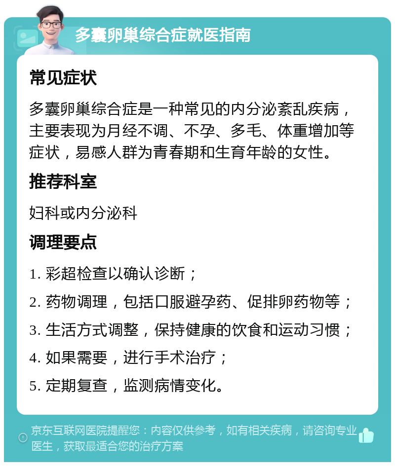 多囊卵巢综合症就医指南 常见症状 多囊卵巢综合症是一种常见的内分泌紊乱疾病，主要表现为月经不调、不孕、多毛、体重增加等症状，易感人群为青春期和生育年龄的女性。 推荐科室 妇科或内分泌科 调理要点 1. 彩超检查以确认诊断； 2. 药物调理，包括口服避孕药、促排卵药物等； 3. 生活方式调整，保持健康的饮食和运动习惯； 4. 如果需要，进行手术治疗； 5. 定期复查，监测病情变化。