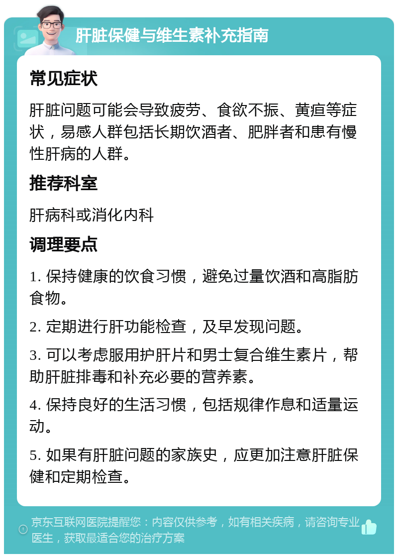 肝脏保健与维生素补充指南 常见症状 肝脏问题可能会导致疲劳、食欲不振、黄疸等症状，易感人群包括长期饮酒者、肥胖者和患有慢性肝病的人群。 推荐科室 肝病科或消化内科 调理要点 1. 保持健康的饮食习惯，避免过量饮酒和高脂肪食物。 2. 定期进行肝功能检查，及早发现问题。 3. 可以考虑服用护肝片和男士复合维生素片，帮助肝脏排毒和补充必要的营养素。 4. 保持良好的生活习惯，包括规律作息和适量运动。 5. 如果有肝脏问题的家族史，应更加注意肝脏保健和定期检查。