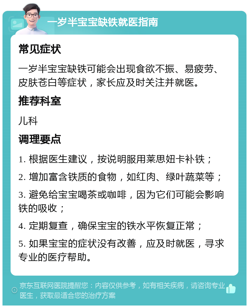 一岁半宝宝缺铁就医指南 常见症状 一岁半宝宝缺铁可能会出现食欲不振、易疲劳、皮肤苍白等症状，家长应及时关注并就医。 推荐科室 儿科 调理要点 1. 根据医生建议，按说明服用莱思妞卡补铁； 2. 增加富含铁质的食物，如红肉、绿叶蔬菜等； 3. 避免给宝宝喝茶或咖啡，因为它们可能会影响铁的吸收； 4. 定期复查，确保宝宝的铁水平恢复正常； 5. 如果宝宝的症状没有改善，应及时就医，寻求专业的医疗帮助。