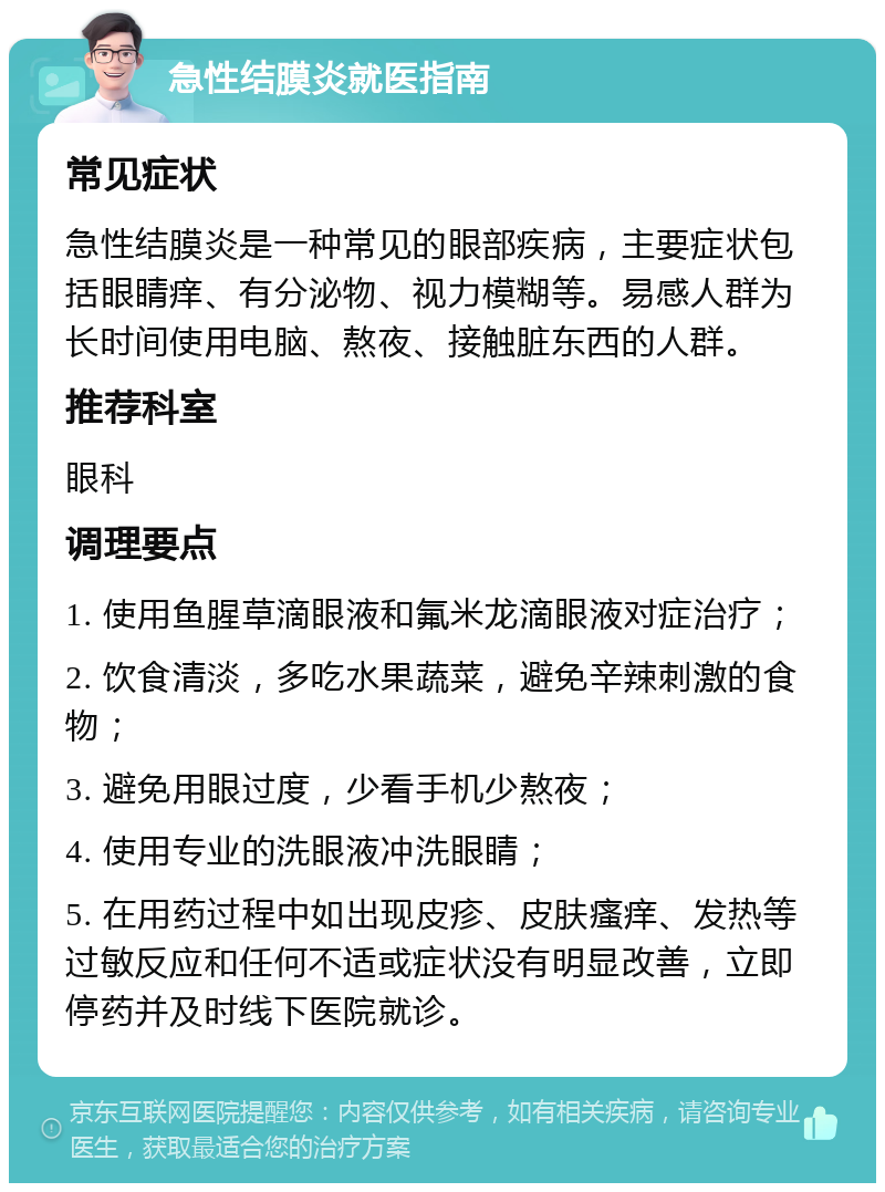 急性结膜炎就医指南 常见症状 急性结膜炎是一种常见的眼部疾病，主要症状包括眼睛痒、有分泌物、视力模糊等。易感人群为长时间使用电脑、熬夜、接触脏东西的人群。 推荐科室 眼科 调理要点 1. 使用鱼腥草滴眼液和氟米龙滴眼液对症治疗； 2. 饮食清淡，多吃水果蔬菜，避免辛辣刺激的食物； 3. 避免用眼过度，少看手机少熬夜； 4. 使用专业的洗眼液冲洗眼睛； 5. 在用药过程中如出现皮疹、皮肤瘙痒、发热等过敏反应和任何不适或症状没有明显改善，立即停药并及时线下医院就诊。