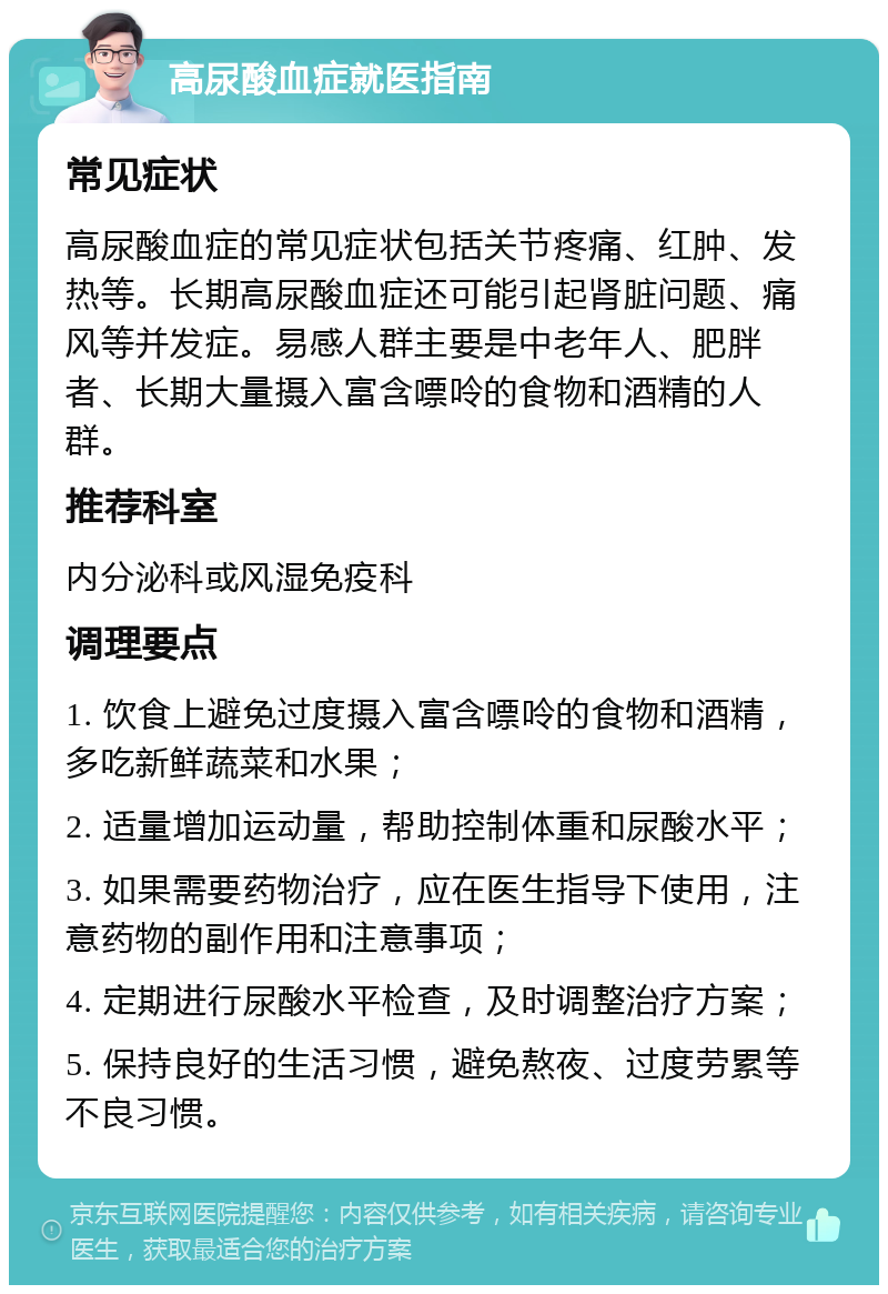 高尿酸血症就医指南 常见症状 高尿酸血症的常见症状包括关节疼痛、红肿、发热等。长期高尿酸血症还可能引起肾脏问题、痛风等并发症。易感人群主要是中老年人、肥胖者、长期大量摄入富含嘌呤的食物和酒精的人群。 推荐科室 内分泌科或风湿免疫科 调理要点 1. 饮食上避免过度摄入富含嘌呤的食物和酒精，多吃新鲜蔬菜和水果； 2. 适量增加运动量，帮助控制体重和尿酸水平； 3. 如果需要药物治疗，应在医生指导下使用，注意药物的副作用和注意事项； 4. 定期进行尿酸水平检查，及时调整治疗方案； 5. 保持良好的生活习惯，避免熬夜、过度劳累等不良习惯。