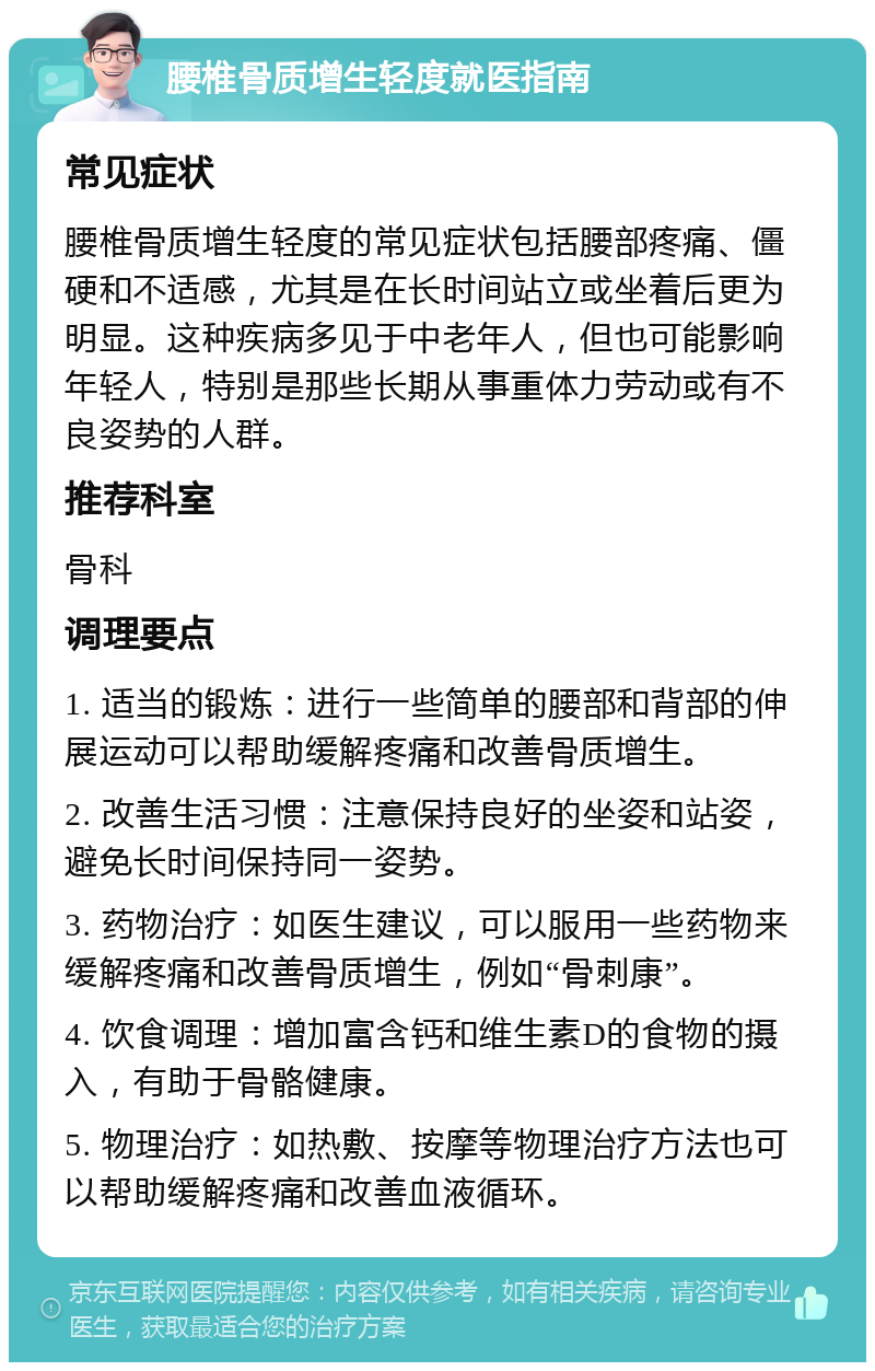 腰椎骨质增生轻度就医指南 常见症状 腰椎骨质增生轻度的常见症状包括腰部疼痛、僵硬和不适感，尤其是在长时间站立或坐着后更为明显。这种疾病多见于中老年人，但也可能影响年轻人，特别是那些长期从事重体力劳动或有不良姿势的人群。 推荐科室 骨科 调理要点 1. 适当的锻炼：进行一些简单的腰部和背部的伸展运动可以帮助缓解疼痛和改善骨质增生。 2. 改善生活习惯：注意保持良好的坐姿和站姿，避免长时间保持同一姿势。 3. 药物治疗：如医生建议，可以服用一些药物来缓解疼痛和改善骨质增生，例如“骨刺康”。 4. 饮食调理：增加富含钙和维生素D的食物的摄入，有助于骨骼健康。 5. 物理治疗：如热敷、按摩等物理治疗方法也可以帮助缓解疼痛和改善血液循环。