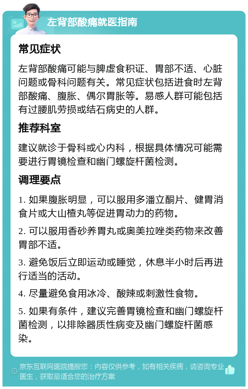 左背部酸痛就医指南 常见症状 左背部酸痛可能与脾虚食积证、胃部不适、心脏问题或骨科问题有关。常见症状包括进食时左背部酸痛、腹胀、偶尔胃胀等。易感人群可能包括有过腰肌劳损或结石病史的人群。 推荐科室 建议就诊于骨科或心内科，根据具体情况可能需要进行胃镜检查和幽门螺旋杆菌检测。 调理要点 1. 如果腹胀明显，可以服用多潘立酮片、健胃消食片或大山楂丸等促进胃动力的药物。 2. 可以服用香砂养胃丸或奥美拉唑类药物来改善胃部不适。 3. 避免饭后立即运动或睡觉，休息半小时后再进行适当的活动。 4. 尽量避免食用冰冷、酸辣或刺激性食物。 5. 如果有条件，建议完善胃镜检查和幽门螺旋杆菌检测，以排除器质性病变及幽门螺旋杆菌感染。