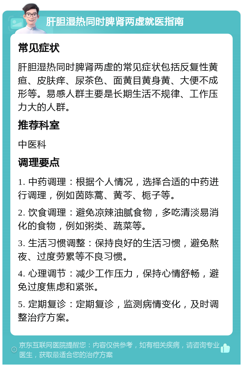 肝胆湿热同时脾肾两虚就医指南 常见症状 肝胆湿热同时脾肾两虚的常见症状包括反复性黄疸、皮肤痒、尿茶色、面黄目黄身黄、大便不成形等。易感人群主要是长期生活不规律、工作压力大的人群。 推荐科室 中医科 调理要点 1. 中药调理：根据个人情况，选择合适的中药进行调理，例如茵陈蒿、黄芩、栀子等。 2. 饮食调理：避免凉辣油腻食物，多吃清淡易消化的食物，例如粥类、蔬菜等。 3. 生活习惯调整：保持良好的生活习惯，避免熬夜、过度劳累等不良习惯。 4. 心理调节：减少工作压力，保持心情舒畅，避免过度焦虑和紧张。 5. 定期复诊：定期复诊，监测病情变化，及时调整治疗方案。