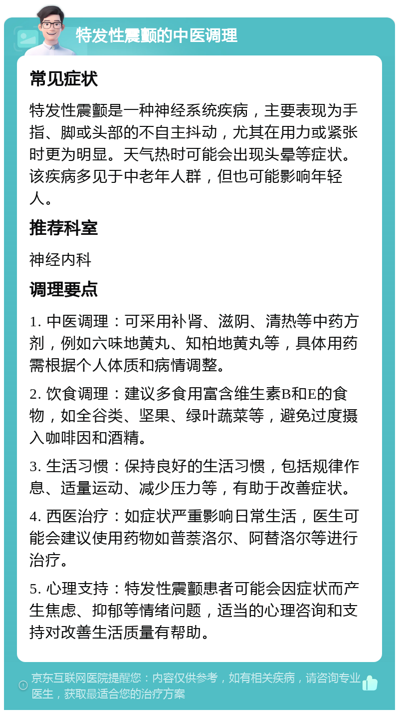 特发性震颤的中医调理 常见症状 特发性震颤是一种神经系统疾病，主要表现为手指、脚或头部的不自主抖动，尤其在用力或紧张时更为明显。天气热时可能会出现头晕等症状。该疾病多见于中老年人群，但也可能影响年轻人。 推荐科室 神经内科 调理要点 1. 中医调理：可采用补肾、滋阴、清热等中药方剂，例如六味地黄丸、知柏地黄丸等，具体用药需根据个人体质和病情调整。 2. 饮食调理：建议多食用富含维生素B和E的食物，如全谷类、坚果、绿叶蔬菜等，避免过度摄入咖啡因和酒精。 3. 生活习惯：保持良好的生活习惯，包括规律作息、适量运动、减少压力等，有助于改善症状。 4. 西医治疗：如症状严重影响日常生活，医生可能会建议使用药物如普萘洛尔、阿替洛尔等进行治疗。 5. 心理支持：特发性震颤患者可能会因症状而产生焦虑、抑郁等情绪问题，适当的心理咨询和支持对改善生活质量有帮助。