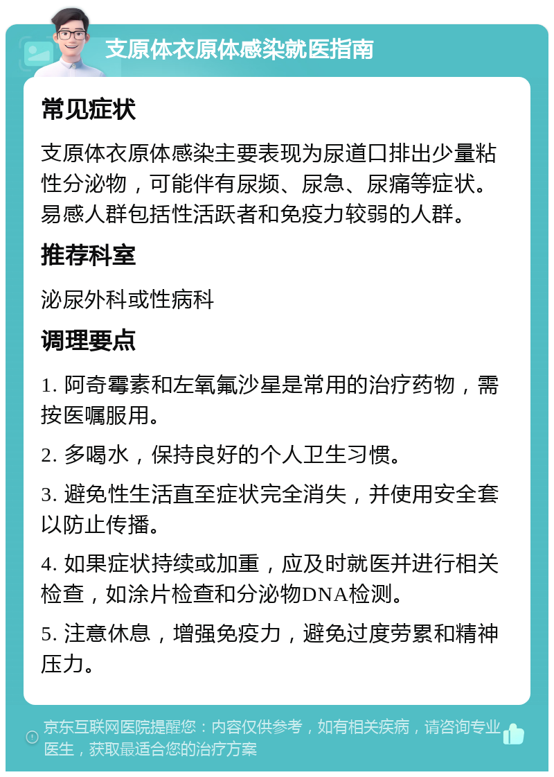 支原体衣原体感染就医指南 常见症状 支原体衣原体感染主要表现为尿道口排出少量粘性分泌物，可能伴有尿频、尿急、尿痛等症状。易感人群包括性活跃者和免疫力较弱的人群。 推荐科室 泌尿外科或性病科 调理要点 1. 阿奇霉素和左氧氟沙星是常用的治疗药物，需按医嘱服用。 2. 多喝水，保持良好的个人卫生习惯。 3. 避免性生活直至症状完全消失，并使用安全套以防止传播。 4. 如果症状持续或加重，应及时就医并进行相关检查，如涂片检查和分泌物DNA检测。 5. 注意休息，增强免疫力，避免过度劳累和精神压力。