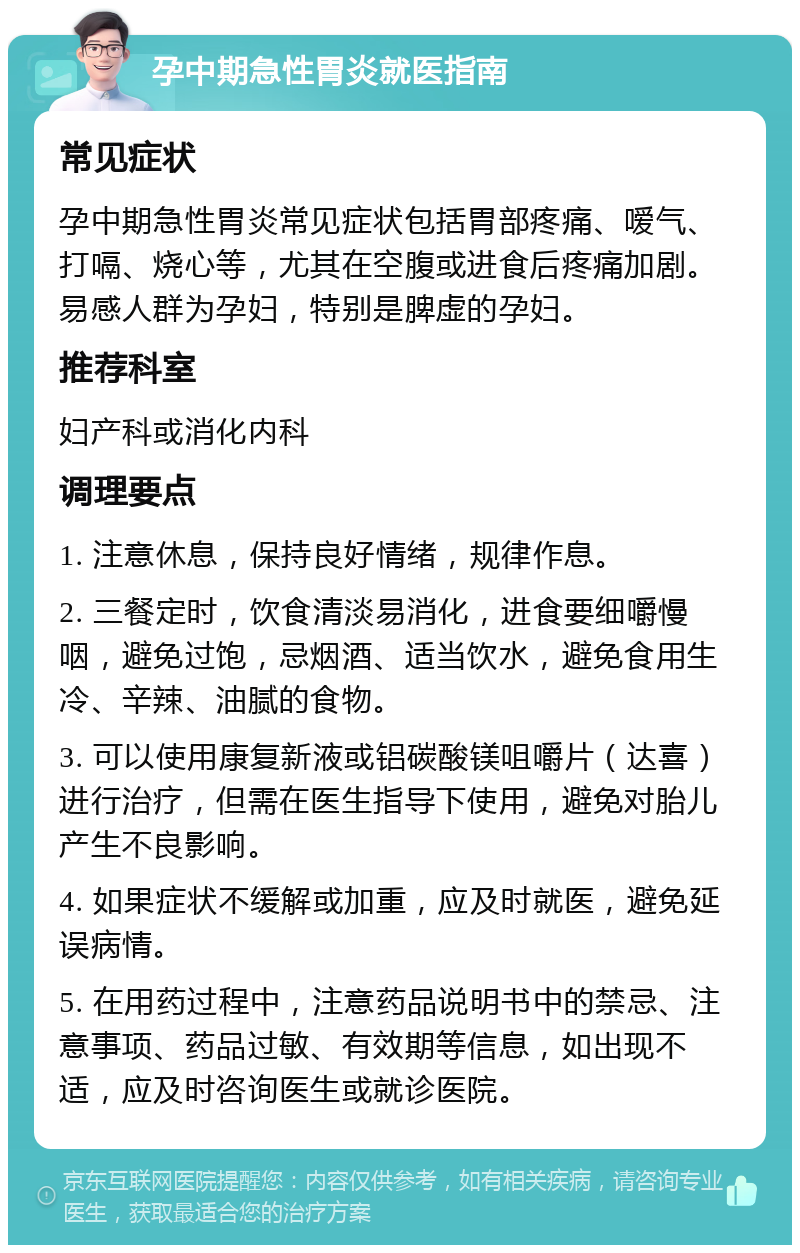 孕中期急性胃炎就医指南 常见症状 孕中期急性胃炎常见症状包括胃部疼痛、嗳气、打嗝、烧心等，尤其在空腹或进食后疼痛加剧。易感人群为孕妇，特别是脾虚的孕妇。 推荐科室 妇产科或消化内科 调理要点 1. 注意休息，保持良好情绪，规律作息。 2. 三餐定时，饮食清淡易消化，进食要细嚼慢咽，避免过饱，忌烟酒、适当饮水，避免食用生冷、辛辣、油腻的食物。 3. 可以使用康复新液或铝碳酸镁咀嚼片（达喜）进行治疗，但需在医生指导下使用，避免对胎儿产生不良影响。 4. 如果症状不缓解或加重，应及时就医，避免延误病情。 5. 在用药过程中，注意药品说明书中的禁忌、注意事项、药品过敏、有效期等信息，如出现不适，应及时咨询医生或就诊医院。