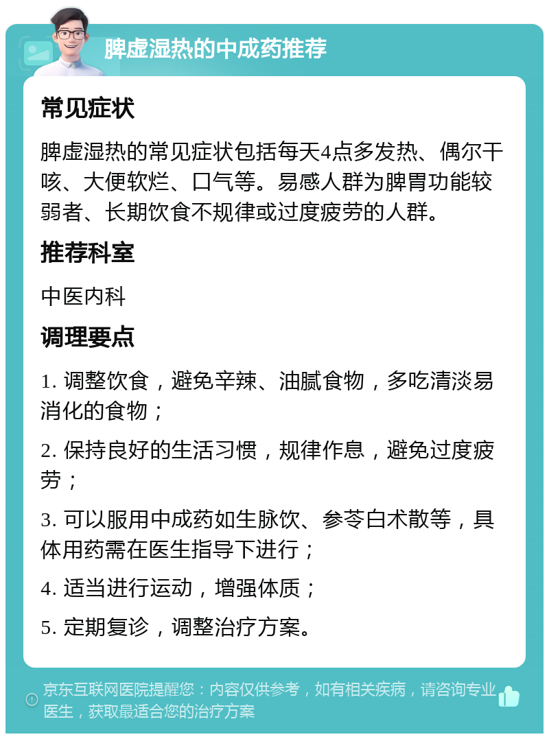 脾虚湿热的中成药推荐 常见症状 脾虚湿热的常见症状包括每天4点多发热、偶尔干咳、大便软烂、口气等。易感人群为脾胃功能较弱者、长期饮食不规律或过度疲劳的人群。 推荐科室 中医内科 调理要点 1. 调整饮食，避免辛辣、油腻食物，多吃清淡易消化的食物； 2. 保持良好的生活习惯，规律作息，避免过度疲劳； 3. 可以服用中成药如生脉饮、参苓白术散等，具体用药需在医生指导下进行； 4. 适当进行运动，增强体质； 5. 定期复诊，调整治疗方案。