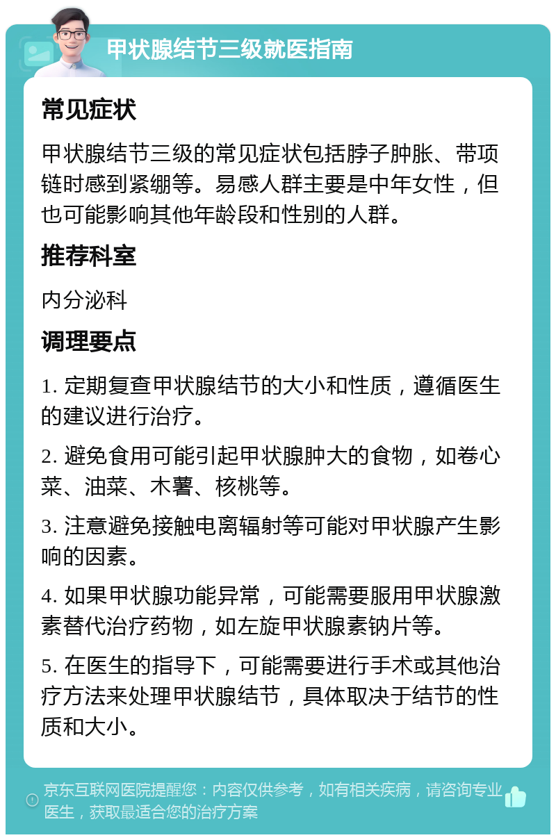 甲状腺结节三级就医指南 常见症状 甲状腺结节三级的常见症状包括脖子肿胀、带项链时感到紧绷等。易感人群主要是中年女性，但也可能影响其他年龄段和性别的人群。 推荐科室 内分泌科 调理要点 1. 定期复查甲状腺结节的大小和性质，遵循医生的建议进行治疗。 2. 避免食用可能引起甲状腺肿大的食物，如卷心菜、油菜、木薯、核桃等。 3. 注意避免接触电离辐射等可能对甲状腺产生影响的因素。 4. 如果甲状腺功能异常，可能需要服用甲状腺激素替代治疗药物，如左旋甲状腺素钠片等。 5. 在医生的指导下，可能需要进行手术或其他治疗方法来处理甲状腺结节，具体取决于结节的性质和大小。