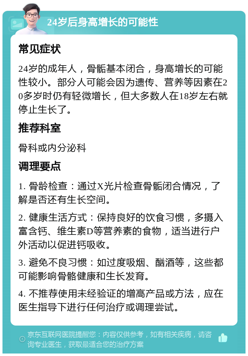 24岁后身高增长的可能性 常见症状 24岁的成年人，骨骺基本闭合，身高增长的可能性较小。部分人可能会因为遗传、营养等因素在20多岁时仍有轻微增长，但大多数人在18岁左右就停止生长了。 推荐科室 骨科或内分泌科 调理要点 1. 骨龄检查：通过X光片检查骨骺闭合情况，了解是否还有生长空间。 2. 健康生活方式：保持良好的饮食习惯，多摄入富含钙、维生素D等营养素的食物，适当进行户外活动以促进钙吸收。 3. 避免不良习惯：如过度吸烟、酗酒等，这些都可能影响骨骼健康和生长发育。 4. 不推荐使用未经验证的增高产品或方法，应在医生指导下进行任何治疗或调理尝试。