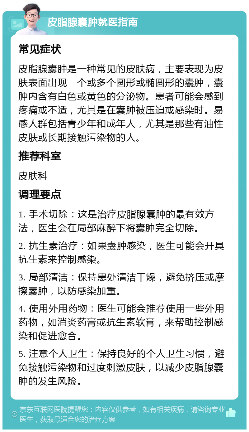 皮脂腺囊肿就医指南 常见症状 皮脂腺囊肿是一种常见的皮肤病，主要表现为皮肤表面出现一个或多个圆形或椭圆形的囊肿，囊肿内含有白色或黄色的分泌物。患者可能会感到疼痛或不适，尤其是在囊肿被压迫或感染时。易感人群包括青少年和成年人，尤其是那些有油性皮肤或长期接触污染物的人。 推荐科室 皮肤科 调理要点 1. 手术切除：这是治疗皮脂腺囊肿的最有效方法，医生会在局部麻醉下将囊肿完全切除。 2. 抗生素治疗：如果囊肿感染，医生可能会开具抗生素来控制感染。 3. 局部清洁：保持患处清洁干燥，避免挤压或摩擦囊肿，以防感染加重。 4. 使用外用药物：医生可能会推荐使用一些外用药物，如消炎药膏或抗生素软膏，来帮助控制感染和促进愈合。 5. 注意个人卫生：保持良好的个人卫生习惯，避免接触污染物和过度刺激皮肤，以减少皮脂腺囊肿的发生风险。