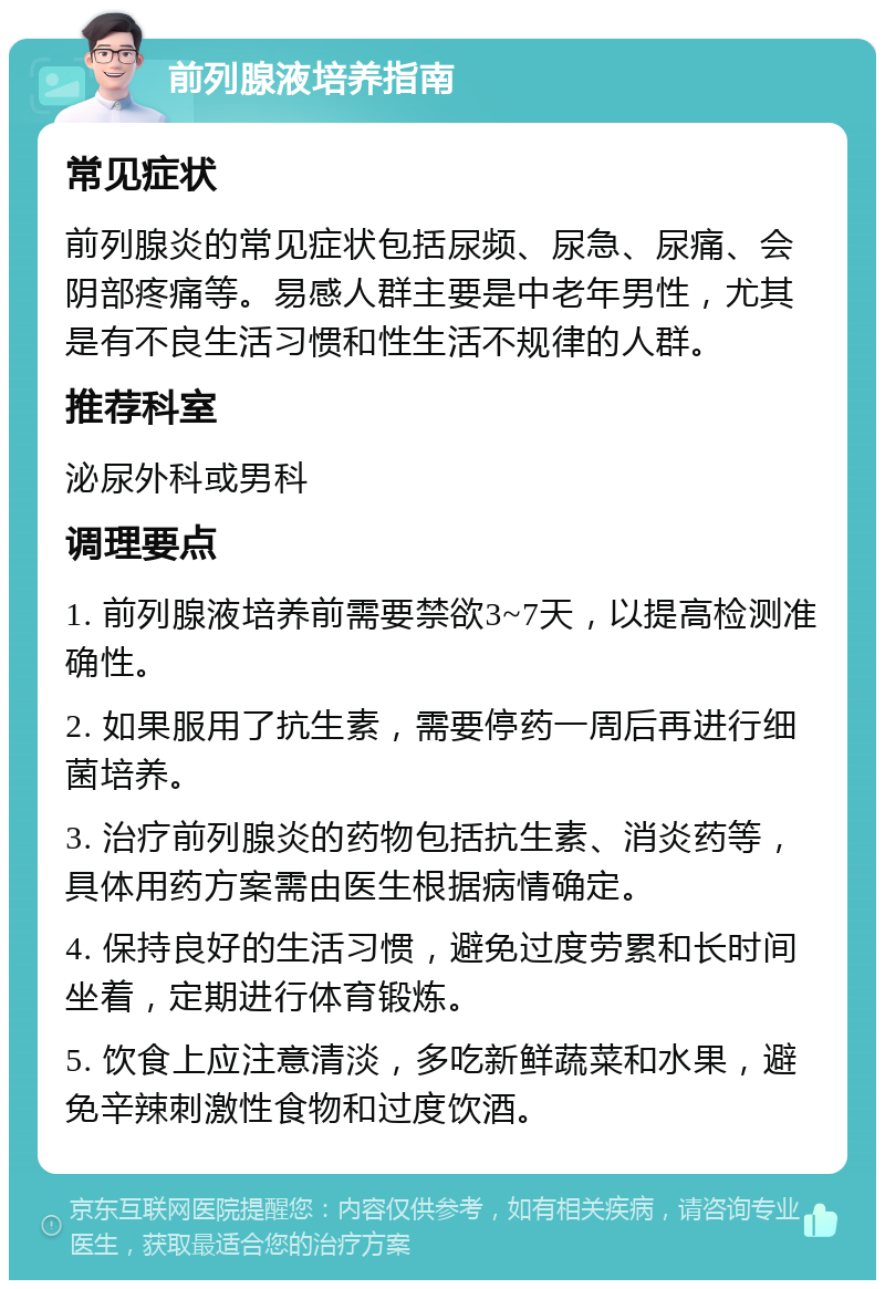 前列腺液培养指南 常见症状 前列腺炎的常见症状包括尿频、尿急、尿痛、会阴部疼痛等。易感人群主要是中老年男性，尤其是有不良生活习惯和性生活不规律的人群。 推荐科室 泌尿外科或男科 调理要点 1. 前列腺液培养前需要禁欲3~7天，以提高检测准确性。 2. 如果服用了抗生素，需要停药一周后再进行细菌培养。 3. 治疗前列腺炎的药物包括抗生素、消炎药等，具体用药方案需由医生根据病情确定。 4. 保持良好的生活习惯，避免过度劳累和长时间坐着，定期进行体育锻炼。 5. 饮食上应注意清淡，多吃新鲜蔬菜和水果，避免辛辣刺激性食物和过度饮酒。