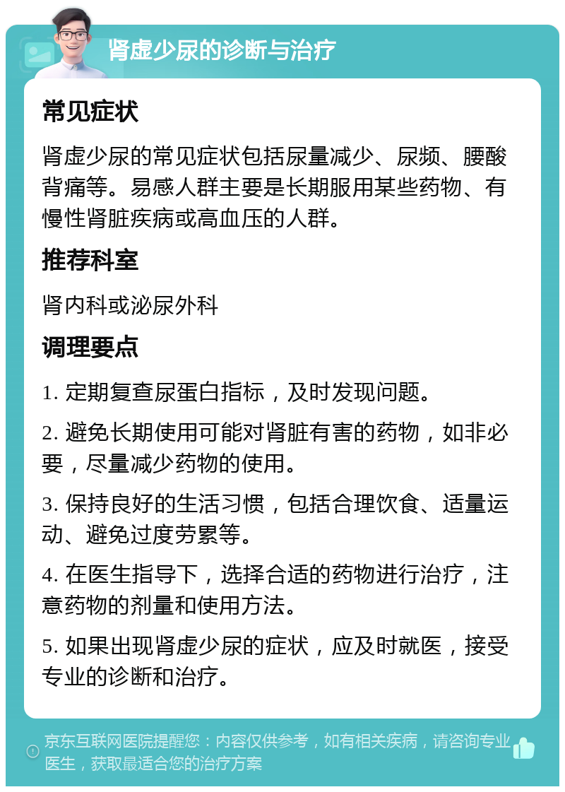 肾虚少尿的诊断与治疗 常见症状 肾虚少尿的常见症状包括尿量减少、尿频、腰酸背痛等。易感人群主要是长期服用某些药物、有慢性肾脏疾病或高血压的人群。 推荐科室 肾内科或泌尿外科 调理要点 1. 定期复查尿蛋白指标，及时发现问题。 2. 避免长期使用可能对肾脏有害的药物，如非必要，尽量减少药物的使用。 3. 保持良好的生活习惯，包括合理饮食、适量运动、避免过度劳累等。 4. 在医生指导下，选择合适的药物进行治疗，注意药物的剂量和使用方法。 5. 如果出现肾虚少尿的症状，应及时就医，接受专业的诊断和治疗。