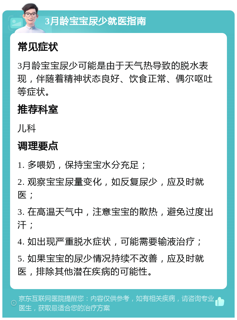 3月龄宝宝尿少就医指南 常见症状 3月龄宝宝尿少可能是由于天气热导致的脱水表现，伴随着精神状态良好、饮食正常、偶尔呕吐等症状。 推荐科室 儿科 调理要点 1. 多喂奶，保持宝宝水分充足； 2. 观察宝宝尿量变化，如反复尿少，应及时就医； 3. 在高温天气中，注意宝宝的散热，避免过度出汗； 4. 如出现严重脱水症状，可能需要输液治疗； 5. 如果宝宝的尿少情况持续不改善，应及时就医，排除其他潜在疾病的可能性。