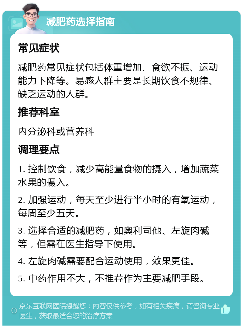 减肥药选择指南 常见症状 减肥药常见症状包括体重增加、食欲不振、运动能力下降等。易感人群主要是长期饮食不规律、缺乏运动的人群。 推荐科室 内分泌科或营养科 调理要点 1. 控制饮食，减少高能量食物的摄入，增加蔬菜水果的摄入。 2. 加强运动，每天至少进行半小时的有氧运动，每周至少五天。 3. 选择合适的减肥药，如奥利司他、左旋肉碱等，但需在医生指导下使用。 4. 左旋肉碱需要配合运动使用，效果更佳。 5. 中药作用不大，不推荐作为主要减肥手段。