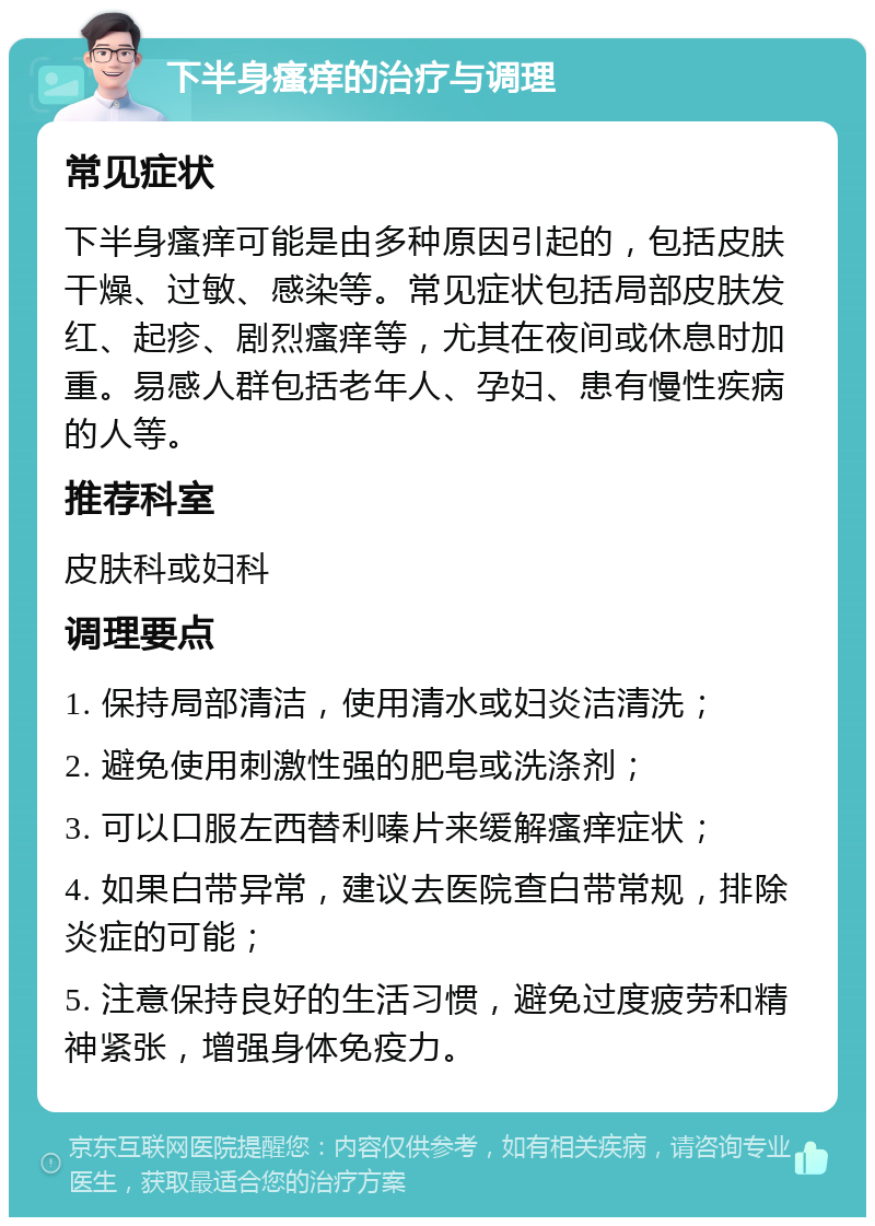 下半身瘙痒的治疗与调理 常见症状 下半身瘙痒可能是由多种原因引起的，包括皮肤干燥、过敏、感染等。常见症状包括局部皮肤发红、起疹、剧烈瘙痒等，尤其在夜间或休息时加重。易感人群包括老年人、孕妇、患有慢性疾病的人等。 推荐科室 皮肤科或妇科 调理要点 1. 保持局部清洁，使用清水或妇炎洁清洗； 2. 避免使用刺激性强的肥皂或洗涤剂； 3. 可以口服左西替利嗪片来缓解瘙痒症状； 4. 如果白带异常，建议去医院查白带常规，排除炎症的可能； 5. 注意保持良好的生活习惯，避免过度疲劳和精神紧张，增强身体免疫力。