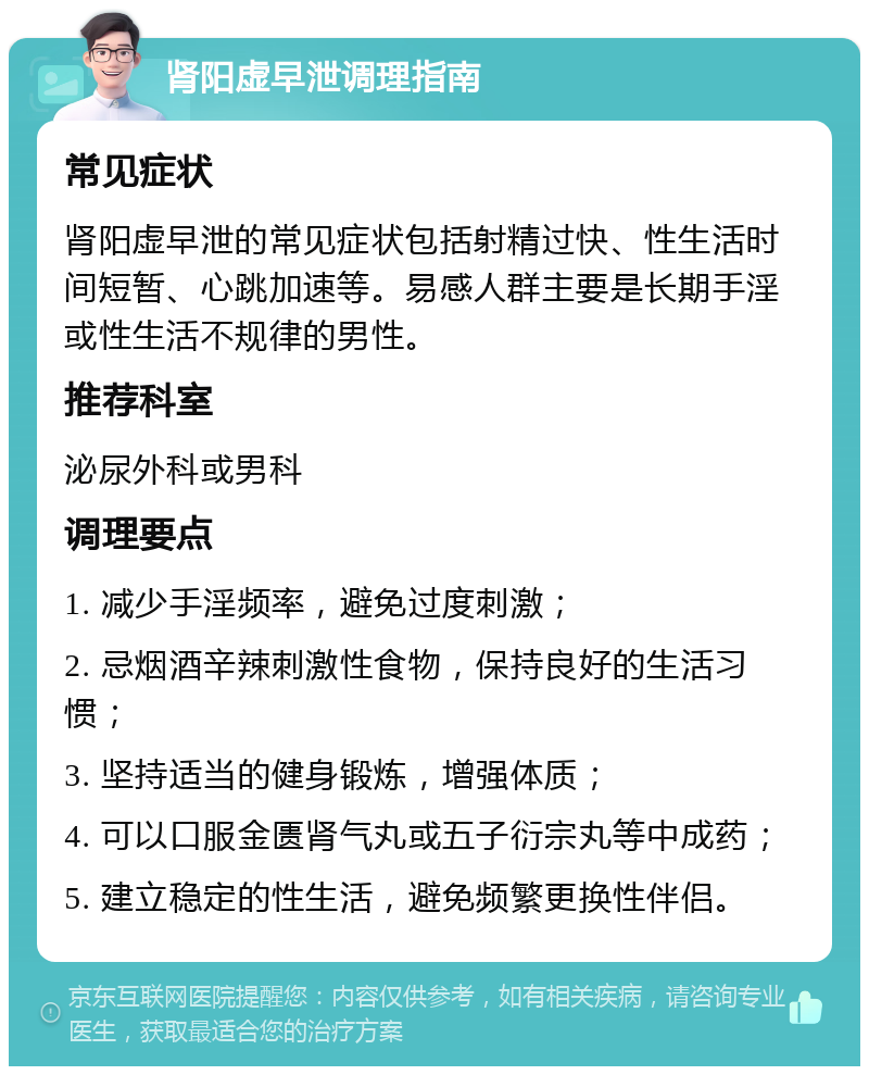 肾阳虚早泄调理指南 常见症状 肾阳虚早泄的常见症状包括射精过快、性生活时间短暂、心跳加速等。易感人群主要是长期手淫或性生活不规律的男性。 推荐科室 泌尿外科或男科 调理要点 1. 减少手淫频率，避免过度刺激； 2. 忌烟酒辛辣刺激性食物，保持良好的生活习惯； 3. 坚持适当的健身锻炼，增强体质； 4. 可以口服金匮肾气丸或五子衍宗丸等中成药； 5. 建立稳定的性生活，避免频繁更换性伴侣。