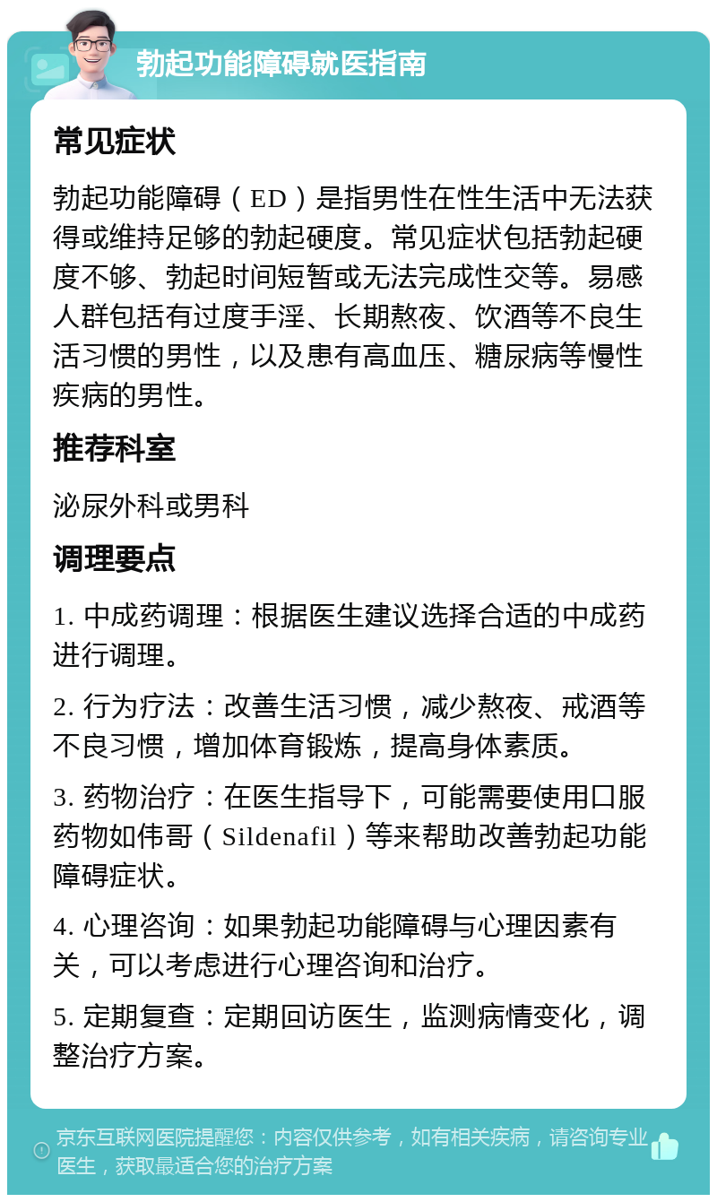 勃起功能障碍就医指南 常见症状 勃起功能障碍（ED）是指男性在性生活中无法获得或维持足够的勃起硬度。常见症状包括勃起硬度不够、勃起时间短暂或无法完成性交等。易感人群包括有过度手淫、长期熬夜、饮酒等不良生活习惯的男性，以及患有高血压、糖尿病等慢性疾病的男性。 推荐科室 泌尿外科或男科 调理要点 1. 中成药调理：根据医生建议选择合适的中成药进行调理。 2. 行为疗法：改善生活习惯，减少熬夜、戒酒等不良习惯，增加体育锻炼，提高身体素质。 3. 药物治疗：在医生指导下，可能需要使用口服药物如伟哥（Sildenafil）等来帮助改善勃起功能障碍症状。 4. 心理咨询：如果勃起功能障碍与心理因素有关，可以考虑进行心理咨询和治疗。 5. 定期复查：定期回访医生，监测病情变化，调整治疗方案。