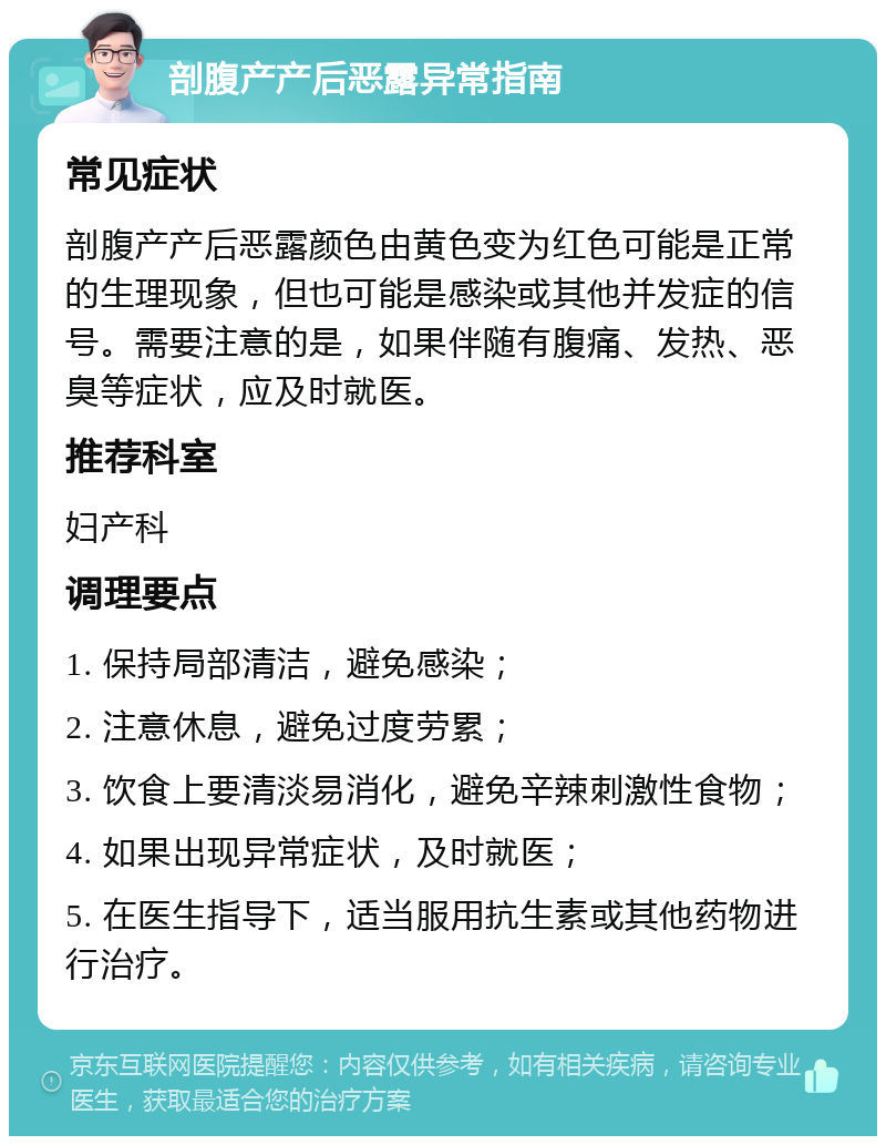 剖腹产产后恶露异常指南 常见症状 剖腹产产后恶露颜色由黄色变为红色可能是正常的生理现象，但也可能是感染或其他并发症的信号。需要注意的是，如果伴随有腹痛、发热、恶臭等症状，应及时就医。 推荐科室 妇产科 调理要点 1. 保持局部清洁，避免感染； 2. 注意休息，避免过度劳累； 3. 饮食上要清淡易消化，避免辛辣刺激性食物； 4. 如果出现异常症状，及时就医； 5. 在医生指导下，适当服用抗生素或其他药物进行治疗。